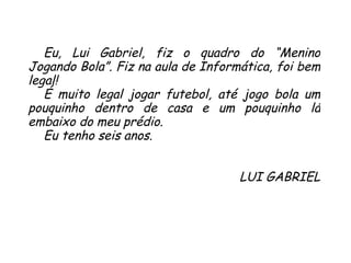 Eu, Lui Gabriel, fiz o quadro do “Menino Jogando Bola”. Fiz na aula de Informática, foi bem legal!  É muito legal jogar futebol, até jogo bola um pouquinho dentro de casa e um pouquinho lá embaixo do meu prédio.  Eu tenho seis anos. LUI GABRIEL 