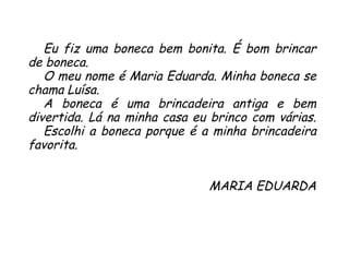 Eu fiz uma boneca bem bonita. É bom brincar de boneca.  O meu nome é Maria Eduarda. Minha boneca se chama Luísa.  A boneca é uma brincadeira antiga e bem divertida. Lá na minha casa eu brinco com várias.  Escolhi a boneca porque é a minha brincadeira favorita. MARIA EDUARDA 