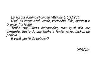 Eu fiz um quadro chamado “Menina E O Urso”. Usei  as cores azul, verde, vermelho, lilás, marrom e branco. Foi legal! Tenho muiiiiiiiitos brinquedos, mas igual não me contento. Gosto do que tenho e tenho vários bichos de pelúcia.  E você, gosta de brincar? REBECA 