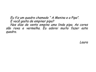 Eu fiz um quadro chamado “ A Menina e a Pipa”.  E você gosta de empinar pipa?  Nos dias de vento empino uma linda pipa. As cores são roxa e vermelha. Eu adorei muito fazer este quadro. Laura 