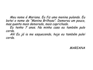 Meu nome é Mariana. Eu fiz uma menina pulando. Eu botei o nome de “Menina Brilhosa”. Demorou um pouco, mas quanto mais demorado, mais caprichado.  Eu tenho 7 anos. Na minha casa eu também pulo corda.  Ah! Eu já ia me esquecendo, hoje eu também pulei corda. MARIANA 
