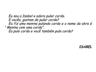 Eu sou a Isabel e adoro pular corda.  E vocês, gostam de pular corda?  Eu fiz uma menina pulando corda e o nome da obra é “ Menina com uma corda”.  Eu pulo corda e você também pula corda? ISABEL 