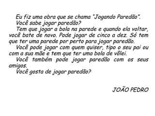 Eu fiz uma obra que se chama “Jogando Paredão”.  Você sabe jogar paredão?  Tem que jogar a bola na parede e quando ela voltar, você bate de novo. Pode jogar de cinco a dez. Só tem que ter uma parede por perto para jogar paredão.  Você pode jogar com quem quiser, tipo o seu pai ou com a sua mãe e tem que ter uma bola de vôlei.  Você também pode jogar paredão com os seus amigos.  Você gosta de jogar paredão? JOÃO PEDRO 