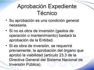 Aprobación Expediente
Técnico
• Su aprobación es una condición general
necesaria.
• Si no es obra de inversión (gastos de
operación o mantenimiento) bastará la
aprobación de la Entidad.
• Si es obra de inversión, se requerirá
previamente, la aprobación del órgano que
aprobó la viabilidad (artículo 23.3 de la
Directiva General del Sistema Nacional de
Inversión Pública).
 