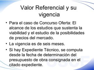 Valor Referencial y su
vigencia
• Para el caso de Concurso Oferta: El
alcance de los estudios que sustenta la
viabilidad y el estudio de la posibilidades
de precios del mercado.
• La vigencia es de seis meses.
• Si hay Expediente Técnico, se computa
desde la fecha de determinación del
presupuesto de obra consignada en el
citado expediente.
 
