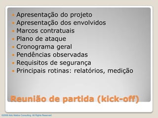 Apresentação do projetoApresentação dos envolvidosMarcos contratuaisPlano de ataqueCronograma geralPendências observadasRequisitos de segurançaPrincipais rotinas: relatórios, mediçãoReunião de partida (kick-off)©2008 Aldo Mattos Consulting. All Rights Reserved.