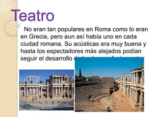 Teatro
  No eran tan populares en Roma como lo eran
 en Grecia, pero aun así había uno en cada
 ciudad romana. Su acústicas era muy buena y
 hasta los espectadores más alejados podían
 seguir el desarrollo de la obra perfectamente.
 