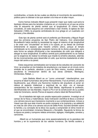 contrafuertes, a través de las cuales se efectúa el movimiento de sacerdotes y
público para no distraer a los que asisten a la misa en el altar mayor.
Como hemos indicado Alberti supo presentir mejor que nadie cual sería la
tipología idónea para los templos cristianos en un momento en el que se prima
más el esquema de planta central que el longitudinal. Él mismo había
concebido, en este esquema con anterioridad a San Andrés, la Iglesia de San
Sebastián (1460), la proyecta centralizada de cruz griega en un cuadrado con
pronaos y tres ábsides.
Este tipo de planta central será el preferido por Bramante y Miguel Ángel
para los primeros proyectos de San Pedro del Vaticano. Con anterioridad
Brunelleschi había sentido la necesidad de negar al máximo el eje longitudinal
y de crear una “circularidad” en torno a la cúpula, en su deseo de controlar
enteramente el espacio para hacerlo unitario (Zevi), porque al templo
centralizado se le consideraba expresión terrena de la divina proporción, pero
esta forma se adapta difícilmente a las necesidades de culto que obligará a
alargar la nave longitudinal. El edificio central puro prácticamente no se realiza
por la exigencia de realzar la entrada que impide la simetría absoluta, además
de los inconvenientes para desarrollar el culto, que termina trasladando el altar
mayor del centro a la pared.
Estos esquemas centralizados son la base de los estudios de Leonardo da
Vinci, se enseñan en los tratados de arquitectura y se basan en el círculo como
símbolo de lo perfecto, absoluto y puro de Dios mismo, muchos pintores y
escultores lo introducirían dentro de sus obras (Ghiberti, Mantegna,
Ghirlandaio, Rafael...).
León Battista Alberti es un “uomo universale”, interdisciplinar, que
encarna el ideal humanístico del primer Renacimiento. Fue el primero, en pleno
Quattrocento, que ofreció una fisonomía moderna del arquitecto al poner en
relieve el aspecto intelectual y espiritual de su obra –no el manual-
característico de los maestros de la Edad Media, dignificando la profesión,
identificándola con las liberales. Inspiró a Pío II en la construcción de su pueblo
natal de Corsinano, siendo Pienza el espacio urbano ideal del Renacimiento
Es el tratadista del siglo con amplia repercusión posterior. Investigó en el
campo de la física y matemáticas. Esta inclinación científica le lleva a construir
una cámara oscura que impresiona vivamente a sus contemporáneos, incluso a
Vasari que dijo que este invento se podía comparar a la imprenta y se adelantó
en más de cien años a la cámara oscura de Della Porta. Escribió también sobre
la familia y su concepto de la ética nos ayuda a comprender el clima moral en
el que se encontraban inmersos Masaccio y Donatello. Siguiendo la tónica de
la época es poeta y compone relatos amorosos, églogas, madrigales, sonetos y
canciones.
Alberti es un humanista que creía apasionadamente en la grandeza del
hombre y en la supremacía de los valores humanos. De familia austera y
10
 