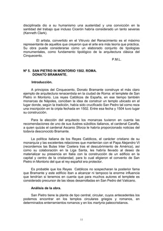 disciplinada dio a su humanismo una austeridad y una convicción en la
santidad del trabajo que incluso Cicerón habría considerado un tanto severas
(Kenneth Clark).
El artista, convertido en el Vitruvio del Renacimiento es el máximo
representante de aquellos que creyeron que el arte era más teoría que práctica.
Su obra puede considerarse como un elaborado conjunto de tipologías
monumentales, como fundamento tipológico de la arquitectura clásica del
Cinquecento.
P.M.L.
Nº 5. SAN PIETRO IN MONTORIO 1502. ROMA.
DONATO BRAMANTE.
Introducción.
A principios del Cinquecento, Donato Bramante construye el más claro
ejemplo de arquitectura renacentista en la ciudad de Roma: el templete de San
Pietro in Montorio. Los reyes Católicos de España, en ese tiempo también
monarcas de Nápoles, conciben la idea de construir un templo ubicado en el
lugar donde, según la tradición, había sido crucificado San Pedro tal como reza
una inscripción en la cripta fechada en 1502. Entre esa fecha y 1504 tuvo lugar
su construcción.
Para la elección del arquitecto los monarcas tuvieron en cuenta las
recomendaciones de uno de sus ilustres súbditos italianos, el cardenal Caraffa,
a quien quizás el cardenal Ascanio Sforza le habría proporcionado noticias del
todavía desconocido Bramante.
La política italiana de los Reyes Católicos, el carácter cristiano de su
monarquía y las excelentes relaciones que mantenían con el Papa Alejandro VI
(recordemos las Bulas Inter Coetera tras el descubrimiento de América), así
como su colaboración en la Liga Santa, les habría llevado al deseo de
materializar su presencia en Italia con la construcción de un edificio en la
capital y centro de la cristiandad, para lo cual eligieron el convento de San
Pietro in Montorio del que el rey español era protector.
Es probable que los Reyes Católicos no sospecharan la posterior fama
que Bramante y este edificio iban a alcanzar ni tampoco la enorme influencia
que tendrían si tenemos en cuenta que para muchos autores el templete es
considerado precursor de las ideas desarrolladas en San Pedro del Vaticano.
Análisis de la obra.
San Pietro tiene la planta de tipo central, circular, cuyos antecedentes los
podemos encontrar en los templos circulares griegos y romanos, en
determinados enterramientos romanos y en los martyria paleocristianos.
11
 