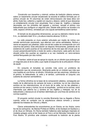 Construido con travertino y mármol, ambos de tradición clásica romana,
sobre un basamento circular escalonado se levanta el edificio formado por un
pórtico circular de 16 columnas de orden dórico-toscano (de basa ática con
plinto, fuste liso, collarino y capitel con equino y ábaco), sobre el que descansa
un entablamento circular (con arquitrabe, friso a base de triglifos y metopas
decoradas con los símbolos del papado y cornisa); remata el pórtico una
balaustrada que configura un segundo piso. Desde este pórtico se accede a la
cella, espacio cilíndrico, rematado por una cúpula semiesférica sobre tambor.
El templo es de pequeñas dimensiones, ya que su diámetro interior es de
5 m., su diámetro total 10 m. y la altura máxima alcanza 12,50 m.
La cella presenta un muro exterior articulado por medio de nichos con
remate semicircular avenerado, que alternan con vanos adintelados. Nichos y
vanos se separan por pilastras, cada una de las cuales se corresponde con una
columna del pórtico. Esta articulación se dispone rítmicamente, partiendo de la
existencia de cuatro puertas en los extremos de los dos ejes del círculo que se
cruzan perpendicularmente a modo de cardo y decumano; cada paño de muro
situado entre dos puertas se organiza a su vez mediante un vano-ventana
central flanqueado por dos nichos.
El tambor, sobre el que se apoya la cúpula, es un cilindro que prolonga en
un segundo piso el de la cella y que repite el esquema de la articulación rítmica
de aquél.
En conjunto el templete se concibe más como un problema de
composición que de construcción. Bramante parte de un módulo que más que
una medida es una forma: el cilindro. Cilíndricas son las columnas, cilíndrico es
el pórtico, la balaustrada, la cella y el tambor, culminando el conjunto una
cubierta de volumen semiesférico.
La forma cilíndrica es la base de la composición plástica, conseguida por
medio de la alternancia de campos de luces y sombras: luz en las columnas,
sombra en los intercolumnios; en el muro de la cella, luz en las pilastras y
sombra en los vanos y nichos; luz en el arquitrabe, sombra en la cornisa, zona
intermedia que alterna luz y sombra en los triglifos y metopas; luz en la
balaustrada y claroscuro en el tambor delimitado por una línea de sombra en la
cornisa superior.
El proyecto central circular lo concibe Bramante tras su llegada a Roma
cuando, entra en contacto con la arquitectura clásica romana y conocer
además los tratados de Vitruvio y Alberti.
Claros antecedentes los encontramos ya en Grecia, en los tholos, como
los de los santuarios de Atenea Profaia en Delfos, el de Asclepio en Epidauro y
el de Zeus en Olimpia. En Roma también hallamos esta tipología inspirada en
modelos griegos como el de Vesta en el Foro o el de Hércules Vencedor en el
Foro Boario. El primitivo arte cristiano continuará la tradición de la planta
12
 