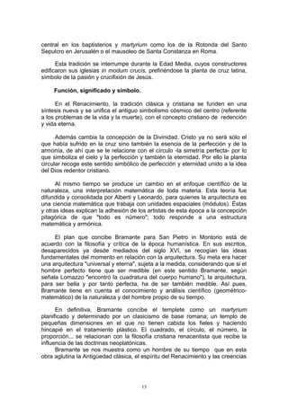 central en los baptisterios y martyrium como los de la Rotonda del Santo
Sepulcro en Jerusalén o el mausoleo de Santa Constanza en Roma.
Esta tradición se interrumpe durante la Edad Media, cuyos constructores
edificaron sus iglesias in modum crucis, prefiriéndose la planta de cruz latina,
símbolo de la pasión y crucifixión de Jesús.
Función, significado y símbolo.
En el Renacimiento, la tradición clásica y cristiana se funden en una
síntesis nueva y se unifica el antiguo simbolismo cósmico del centro (referente
a los problemas de la vida y la muerte), con el concepto cristiano de redención
y vida eterna.
Además cambia la concepción de la Divinidad. Cristo ya no será sólo el
que había sufrido en la cruz sino también la esencia de la perfección y de la
armonía, de ahí que se le relacione con el círculo -la simetría perfecta- por lo
que simboliza el cielo y la perfección y también la eternidad. Por ello la planta
circular recoge este sentido simbólico de perfección y eternidad unido a la idea
del Dios redentor cristiano.
Al mismo tiempo se produce un cambio en el enfoque científico de la
naturaleza, una interpretación matemática de toda materia. Esta teoría fue
difundida y consolidada por Alberti y Leonardo, para quienes la arquitectura es
una ciencia matemática que trabaja con unidades espaciales (módulos). Éstas
y otras ideas explican la adhesión de los artistas de esta época a la concepción
pitagórica de que "todo es número"; todo responde a una estructura
matemática y armónica.
El plan que concibe Bramante para San Pietro in Montorio está de
acuerdo con la filosofía y crítica de la época humanística. En sus escritos,
desaparecidos ya desde mediados del siglo XVI, se recogían las ideas
fundamentales del momento en relación con la arquitectura. Su meta era hacer
una arquitectura "universal y eterna", sujeta a la medida, considerando que si el
hombre perfecto tiene que ser medible (en este sentido Bramante, según
señala Lomazzo "encontró la cuadratura del cuerpo humano"), la arquitectura,
para ser bella y por tanto perfecta, ha de ser también medible. Así pues,
Bramante tiene en cuenta el conocimiento y análisis científico (geométrico-
matemático) de la naturaleza y del hombre propio de su tiempo.
En definitiva, Bramante concibe el templete como un martyrium
planificado y determinado por un clasicismo de base romana; un templo de
pequeñas dimensiones en el que no tienen cabida los fieles y haciendo
hincapié en el tratamiento plástico. El cuadrado, el círculo, el número, la
proporción... se relacionan con la filosofía cristiana renacentista que recibe la
influencia de las doctrinas neoplatónicas.
Bramante se nos muestra como un hombre de su tiempo que en esta
obra aglutina la Antigüedad clásica, el espíritu del Renacimiento y las creencias
13
 