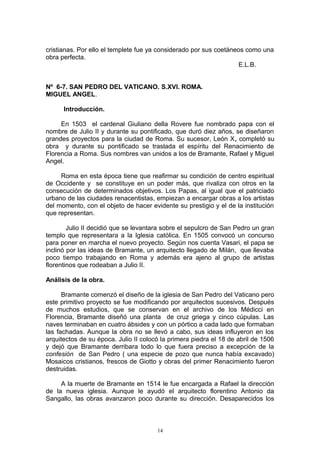 cristianas. Por ello el templete fue ya considerado por sus coetáneos como una
obra perfecta.
E.L.B.
Nº 6-7. SAN PEDRO DEL VATICANO. S.XVI. ROMA.
MIGUEL ANGEL.
Introducción.
En 1503 el cardenal Giuliano della Rovere fue nombrado papa con el
nombre de Julio II y durante su pontificado, que duró diez años, se diseñaron
grandes proyectos para la ciudad de Roma. Su sucesor, León X, completó su
obra y durante su pontificado se traslada el espíritu del Renacimiento de
Florencia a Roma. Sus nombres van unidos a los de Bramante, Rafael y Miguel
Angel.
Roma en esta época tiene que reafirmar su condición de centro espiritual
de Occidente y se constituye en un poder más, que rivaliza con otros en la
consecución de determinados objetivos. Los Papas, al igual que el patriciado
urbano de las ciudades renacentistas, empiezan a encargar obras a los artistas
del momento, con el objeto de hacer evidente su prestigio y el de la institución
que representan.
Julio II decidió que se levantara sobre el sepulcro de San Pedro un gran
templo que representara a la Iglesia católica. En 1505 convocó un concurso
para poner en marcha el nuevo proyecto. Según nos cuenta Vasari, el papa se
inclinó por las ideas de Bramante, un arquitecto llegado de Milán, que llevaba
poco tiempo trabajando en Roma y además era ajeno al grupo de artistas
florentinos que rodeaban a Julio II.
Análisis de la obra.
Bramante comenzó el diseño de la iglesia de San Pedro del Vaticano pero
este primitivo proyecto se fue modificando por arquitectos sucesivos. Después
de muchos estudios, que se conservan en el archivo de los Médicci en
Florencia, Bramante diseñó una planta de cruz griega y cinco cúpulas. Las
naves terminaban en cuatro ábsides y con un pórtico a cada lado que formaban
las fachadas. Aunque la obra no se llevó a cabo, sus ideas influyeron en los
arquitectos de su época. Julio II colocó la primera piedra el 18 de abril de 1506
y dejó que Bramante derribara todo lo que fuera preciso a excepción de la
confesión de San Pedro ( una especie de pozo que nunca había excavado)
Mosaicos cristianos, frescos de Giotto y obras del primer Renacimiento fueron
destruidas.
A la muerte de Bramante en 1514 le fue encargada a Rafael la dirección
de la nueva iglesia. Aunque le ayudó el arquitecto florentino Antonio da
Sangallo, las obras avanzaron poco durante su dirección. Desaparecidos los
14
 