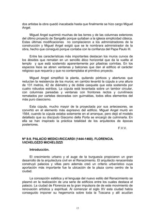 dos artistas la obra quedó inacabada hasta que finalmente se hizo cargo Miguel
Angel.
Miguel Angel suprimió muchas de las torres y de las columnas exteriores
del último proyecto de Sangallo porque quitaban a la iglesia simplicidad clásica.
Estas últimas modificaciones no complacieron a los administradores de la
construcción y Miguel Angel exigió que se le nombrara administrador de la
obra, hecho que consiguió porque contaba con la confianza del Papa Paulo III.
Entre las características más importantes destacan los muros curvos de
los ábsides que rematan en un sencillo ático horizontal que da la vuelta al
templo y que está sostenido aparentemente por pilastras corintias. En los
espacios lisos se abren ventanas y balcones que dan al edificio el carácter
religioso que requería y que no contemplaba el primitivo proyecto.
Miguel Angel simplificó la planta, quitando pórticos y aberturas que
reducían la resistencia de los muros; en cambio levantó la cúpula a una altura
de 131 metros, 42 de diámetro y de doble casquete que esta sostenida por
cuatro robustos estribos. La cúpula está levantada sobre un tambor circular,
con columnas pareadas y ventanas con frontones rectos y curvilíneos
rematados por cartelas decoradas con guirnaldas, todos ellos elementos del
más puro clasicismo.
Esta cúpula, mucho mayor de la proyectada por sus antecesores, se
convirtió en el elemento más expresivo del edificio. Miguel Angel murió en
1564, cuando la cúpula estaba solamente en el arranque, pero dejó el modelo
detallado que su discípulo Giacomo della Porta se encargó de culminarla. En
ella se han inspirado la práctica totalidad de los arquitectos de épocas
posteriores.
F.V.V.
Nº 8-9. PALACIO MEDICI-RICCARDI (1444-1460). FLORENCIA.
MICHELOZZO MICHELOZZI
Introducción.
El crecimiento urbano y el auge de la burguesía propiciaron un gran
desarrollo de la arquitectura civil en el Renacimiento. El arquitecto renacentista
construyó palacios y villas pero además creó un criterio urbanístico cuya
aportación más importante fue la ubicación de la plaza como centro de la
ciudad.
La concepción estética y el lenguaje del nuevo estilo del Renacimiento se
plasmó en la realización de una serie de edificios entre los cuales destaca el
palacio. La ciudad de Florencia es la gran impulsora de de este movimiento de
renovación artística y espiritual. Al comenzar el siglo XV esta ciudad había
conseguido imponer su hegemonía sobre toda la Toscana y allí acudían
15
 