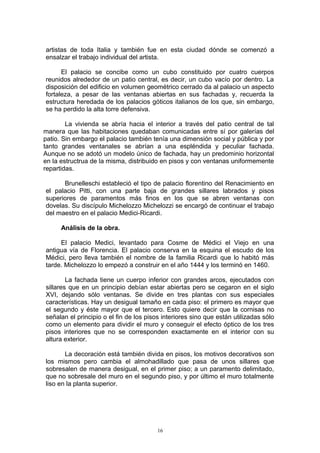 artistas de toda Italia y también fue en esta ciudad dónde se comenzó a
ensalzar el trabajo individual del artista.
El palacio se concibe como un cubo constituido por cuatro cuerpos
reunidos alrededor de un patio central, es decir, un cubo vacío por dentro. La
disposición del edificio en volumen geométrico cerrado da al palacio un aspecto
fortaleza, a pesar de las ventanas abiertas en sus fachadas y, recuerda la
estructura heredada de los palacios góticos italianos de los que, sin embargo,
se ha perdido la alta torre defensiva.
La vivienda se abría hacia el interior a través del patio central de tal
manera que las habitaciones quedaban comunicadas entre sí por galerías del
patio. Sin embargo el palacio también tenía una dimensión social y pública y por
tanto grandes ventanales se abrían a una espléndida y peculiar fachada.
Aunque no se adotó un modelo único de fachada, hay un predominio horizontal
en la estructrua de la misma, distribuido en pisos y con ventanas uniformemente
repartidas.
Brunelleschi estableció el tipo de palacio florentino del Renacimiento en
el palacio Pitti, con una parte baja de grandes sillares labrados y pisos
superiores de paramentos más finos en los que se abren ventanas con
dovelas. Su discípulo Michelozzo Michelozzi se encargó de continuar el trabajo
del maestro en el palacio Medici-Ricardi.
Análisis de la obra.
El palacio Medici, levantado para Cosme de Médici el Viejo en una
antigua vía de Florencia. El palacio conserva en la esquina el escudo de los
Médici, pero lleva también el nombre de la familia Ricardi que lo habitó más
tarde. Michelozzo lo empezó a construir en el año 1444 y los terminó en 1460.
La fachada tiene un cuerpo inferior con grandes arcos, ejecutados con
sillares que en un principio debían estar abiertas pero se cegaron en el siglo
XVI, dejando sólo ventanas. Se divide en tres plantas con sus especiales
características. Hay un desigual tamaño en cada piso: el primero es mayor que
el segundo y éste mayor que el tercero. Esto quiere decir que la cornisas no
señalan el principio o el fin de los pisos interiores sino que están utilizadas sólo
como un elemento para dividir el muro y conseguir el efecto óptico de los tres
pisos interiores que no se corresponden exactamente en el interior con su
altura exterior.
La decoración está también divida en pisos, los motivos decorativos son
los mismos pero cambia el almohadillado que pasa de unos sillares que
sobresalen de manera desigual, en el primer piso; a un paramento delimitado,
que no sobresale del muro en el segundo piso, y por último el muro totalmente
liso en la planta superior.
16
 