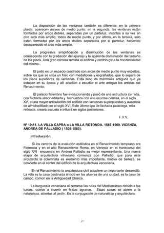 La disposición de las ventanas también es diferente: en la primera
planta, aparecen arcvos de medio punto; en la segunda, las ventanas están
formadas por arcos dobles, separadas por un parteluz, inscritos a su vez en
otro arco más amplio, todos de medio punto, y por último, en la tercera, sólo
están formadas por los arcos dobles separados por el parteluz, habiendo
desaparecido el arco más amplio.
La progresiva simplificación y disminución de las ventanas se
corresponde con la gradación del aparejo y la aparente disminución del tamaño
de los pisos. Una gran cornisa remata el edificio y contribuye a la horizontalidad
del mismo.
El patio es un espacio cuadrado con arcos de medio punto muy esbeltos,
sobre los que se sitúa un friso con medallones y esgrafiados, que lo separa de
los pisos superiores de ventanas. Está lleno de mármoles antiguos que ya
estaban en su época y allí acudían a estudiar el arte antiguo los artistas del
Renacimiento.
El palacio florentino fue evolucionando y pasó de una estructura cerrada,
con fachada almohadillada y techumbre con una enorme cornisa, en el siglo
XV, a una mayor articulación del edificio con ventanas superpuestas y ausencia
de almohadillado en el siglo XVI. Este último tipo de fachada palaciega, más
refinada, creará escuela e influirá en siglos posteriores.
F.V.V.
Nº 10-11. LA VILLA CAPRA o LA VILLA ROTONDA. 1567-1569. VICENZA.
ANDREA DE PALLADIO ( 1508-1580).
Introducción.
Si los centros de la evolución estilística en el Renacimiento temprano era
Florencia y en el alto Renacimiento Roma, en Venecia en el transcurso del
siglo XVI encuentra en Andrea Palladio su mejor representante. Una nueva
etapa de arquitectura vitruviana comienza con Palladio, que para este
arquitecto la columnata es elemento más importante, motivo de belleza, se
convierte en el centro del edificio de la arquitectura veneciana.
En el Renacimiento la arquitectura civil adquiere un importante desarrollo.
La villa es la casa destinada al ocio en las afueras de una ciudad, es la casa de
campo, común en la Antigüedad Clásica.
La burguesía veneciana al cerrarse las rutas del Mediterráneo debido a los
turcos, vuelve a invertir en fincas agrarias. Estas casas se abren a la
naturaleza, abiertas al jardín. Es la conjugación de naturaleza y arquitectura.
17
 