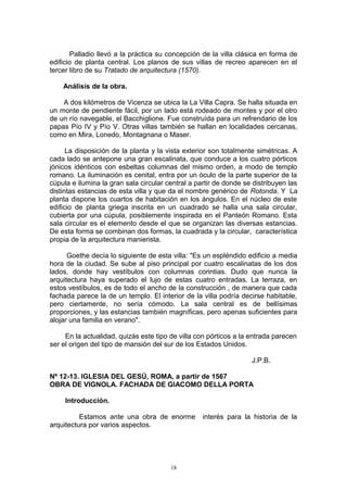 Palladio llevó a la práctica su concepción de la villa clásica en forma de
edificio de planta central. Los planos de sus villas de recreo aparecen en el
tercer libro de su Tratado de arquitectura (1570).
Análisis de la obra.
A dos kilómetros de Vicenza se ubica la La Villa Capra. Se halla situada en
un monte de pendiente fácil, por un lado está rodeado de montes y por el otro
de un río navegable, el Bacchiglione. Fue construída para un refrendario de los
papas Pío IV y Pío V. Otras villas también se hallan en localidades cercanas,
como en Mira, Lonedo, Montagnana o Maser.
La disposición de la planta y la vista exterior son totalmente simétricas. A
cada lado se antepone una gran escalinata, que conduce a los cuatro pórticos
jónicos idénticos con esbeltas columnas del mismo orden, a modo de templo
romano. La iluminación es cenital, entra por un óculo de la parte superior de la
cúpula e ilumina la gran sala circular central a partir de donde se distribuyen las
distintas estancias de esta villa y que da el nombre genérico de Rotonda. Y La
planta dispone los cuartos de habitación en los ángulos. En el núcleo de este
edificio de planta griega inscrita en un cuadrado se halla una sala circular,
cubierta por una cúpula, posiblemente inspirada en el Panteón Romano. Esta
sala circular es el elemento desde el que se organizan las diversas estancias.
De esta forma se combinan dos formas, la cuadrada y la circular, característica
propia de la arquitectura manierista.
Goethe decía lo siguiente de esta villa: "Es un espléndido edificio a media
hora de la ciudad. Se sube al piso principal por cuatro escalinatas de los dos
lados, donde hay vestíbulos con columnas corintias. Dudo que nunca la
arquitectura haya superado el lujo de estas cuatro entradas. La terraza, en
estos vestíbulos, es de todo el ancho de la construcción , de manera que cada
fachada parece la de un templo. El interior de la villa podría decirse habitable,
pero ciertamente, no sería cómodo. La sala central es de bellísimas
proporciones, y las estancias también magníficas, pero apenas suficientes para
alojar una familia en verano".
En la actualidad, quizás este tipo de villa con pórticos a la entrada parecen
ser el origen del tipo de mansión del sur de los Estados Unidos.
J.P.B.
Nº 12-13. IGLESIA DEL GESÚ, ROMA, a partir de 1567
OBRA DE VIGNOLA. FACHADA DE GIACOMO DELLA PORTA
Introducción.
Estamos ante una obra de enorme interés para la historia de la
arquitectura por varios aspectos.
18
 