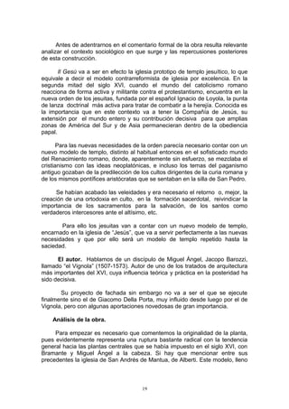 Antes de adentrarnos en el comentario formal de la obra resulta relevante
analizar el contexto sociológico en que surge y las repercusiones posteriores
de esta construcción.
Il Gesù va a ser en efecto la iglesia prototipo de templo jesuítico, lo que
equivale a decir el modelo contrarreformista de iglesia por excelencia. En la
segunda mitad del siglo XVI, cuando el mundo del catolicismo romano
reacciona de forma activa y militante contra el protestantismo, encuentra en la
nueva orden de los jesuitas, fundada por el español Ignacio de Loyola, la punta
de lanza doctrinal más activa para tratar de combatir a la herejía. Conocida es
la importancia que en este contexto va a tener la Compañía de Jesús, su
extensión por el mundo entero y su contribución decisiva para que amplias
zonas de América del Sur y de Asia permanecieran dentro de la obediencia
papal.
Para las nuevas necesidades de la orden parecía necesario contar con un
nuevo modelo de templo, distinto al habitual entonces en el sofisticado mundo
del Renacimiento romano, donde, aparentemente sin esfuerzo, se mezclaba el
cristianismo con las ideas neoplatónicas, e incluso los temas del paganismo
antiguo gozaban de la predilección de los cultos dirigentes de la curia romana y
de los mismos pontífices aristócratas que se sentaban en la silla de San Pedro.
Se habían acabado las veleidades y era necesario el retorno o, mejor, la
creación de una ortodoxia en culto, en la formación sacerdotal, reivindicar la
importancia de los sacramentos para la salvación, de los santos como
verdaderos intercesores ante el altísimo, etc.
Para ello los jesuitas van a contar con un nuevo modelo de templo,
encarnado en la iglesia de “Jesús”, que va a servir perfectamente a las nuevas
necesidades y que por ello será un modelo de templo repetido hasta la
saciedad.
El autor. Hablamos de un discípulo de Miguel Ángel, Jacopo Barozzi,
llamado “el Vignola” (1507-1573). Autor de uno de los tratados de arquitectura
más importantes del XVI, cuya influencia teórica y práctica en la posteridad ha
sido decisiva.
Su proyecto de fachada sin embargo no va a ser el que se ejecute
finalmente sino el de Giacomo Della Porta, muy influido desde luego por el de
Vignola, pero con algunas aportaciones novedosas de gran importancia.
Análisis de la obra.
Para empezar es necesario que comentemos la originalidad de la planta,
pues evidentemente representa una ruptura bastante radical con la tendencia
general hacia las plantas centrales que se había impuesto en el siglo XVI, con
Bramante y Miguel Ángel a la cabeza. Si hay que mencionar entre sus
precedentes la iglesia de San Andrés de Mantua, de Alberti. Este modelo, lleno
19
 