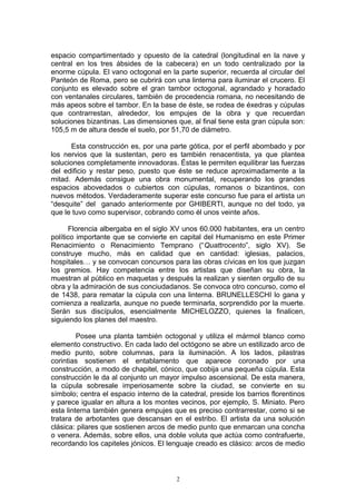 espacio compartimentado y opuesto de la catedral (longitudinal en la nave y
central en los tres ábsides de la cabecera) en un todo centralizado por la
enorme cúpula. El vano octogonal en la parte superior, recuerda al circular del
Panteón de Roma, pero se cubrirá con una linterna para iluminar el crucero. El
conjunto es elevado sobre el gran tambor octogonal, agrandado y horadado
con ventanales circulares, también de procedencia romana, no necesitando de
más apeos sobre el tambor. En la base de éste, se rodea de éxedras y cúpulas
que contrarrestan, alrededor, los empujes de la obra y que recuerdan
soluciones bizantinas. Las dimensiones que, al final tiene esta gran cúpula son:
105,5 m de altura desde el suelo, por 51,70 de diámetro.
Esta construcción es, por una parte gótica, por el perfil abombado y por
los nervios que la sustentan, pero es también renacentista, ya que plantea
soluciones completamente innovadoras. Éstas le permiten equilibrar las fuerzas
del edificio y restar peso, puesto que éste se reduce aproximadamente a la
mitad. Además consigue una obra monumental, recuperando los grandes
espacios abovedados o cubiertos con cúpulas, romanos o bizantinos, con
nuevos métodos. Verdaderamente superar este concurso fue para el artista un
“desquite” del ganado anteriormente por GHIBERTI, aunque no del todo, ya
que le tuvo como supervisor, cobrando como él unos veinte años.
Florencia albergaba en el siglo XV unos 60.000 habitantes, era un centro
político importante que se convierte en capital del Humanismo en este Primer
Renacimiento o Renacimiento Temprano (“Quattrocento”, siglo XV). Se
construye mucho, más en calidad que en cantidad: iglesias, palacios,
hospitales… y se convocan concursos para las obras cívicas en los que juzgan
los gremios. Hay competencia entre los artistas que diseñan su obra, la
muestran al público en maquetas y después la realizan y sienten orgullo de su
obra y la admiración de sus conciudadanos. Se convoca otro concurso, como el
de 1438, para rematar la cúpula con una linterna. BRUNELLESCHI lo gana y
comienza a realizarla, aunque no puede terminarla, sorprendido por la muerte.
Serán sus discípulos, esencialmente MICHELOZZO, quienes la finalicen,
siguiendo los planes del maestro.
Posee una planta también octogonal y utiliza el mármol blanco como
elemento constructivo. En cada lado del octógono se abre un estilizado arco de
medio punto, sobre columnas, para la iluminación. A los lados, pilastras
corintias sostienen el entablamento que aparece coronado por una
construcción, a modo de chapitel, cónico, que cobija una pequeña cúpula. Esta
construcción le da al conjunto un mayor impulso ascensional. De esta manera,
la cúpula sobresale imperiosamente sobre la ciudad, se convierte en su
símbolo; centra el espacio interno de la catedral, preside los barrios florentinos
y parece igualar en altura a los montes vecinos, por ejemplo, S. Miniato. Pero
esta linterna también genera empujes que es preciso contrarrestar, como si se
tratara de arbotantes que descansan en el estribo. El artista da una solución
clásica: pilares que sostienen arcos de medio punto que enmarcan una concha
o venera. Además, sobre ellos, una doble voluta que actúa como contrafuerte,
recordando los capiteles jónicos. El lenguaje creado es clásico: arcos de medio
2
 