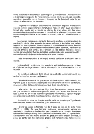 como es sabido de resonancias cosmológicas y neoplatónicas ( muy adecuado
a la concepción espacial del Renacimiento, que ve en el espacio algo acabado,
completo, abarcable por el hombre y trasunto de la divinidad), deja de ser
válido para las nuevas necesidades.
Vignola va a mezclar sabiamente la concepción espacial medieval de
espacio-camino, espacio-tensión longitudinal hacia el altar, cuya plasmación
formal sólo puede ser la iglesia de planta de cruz latina, con las ideas
renacentistas de espacios centrales o centralizados, diáfanos, luminosos, con
un amplio espacio central en el crucero inundado por la luz proveniente de la
cúpula.
Las nuevas necesidades del culto dan como resultado la importancia de la
predicación, de la misa, especie de arenga religiosa a los fieles, que deben
seguirla sin interrupciones. Para multiplicar la posibilidad de las misas, la nave
única y las capillas comunicadas entre los contrafuertes permiten, no sólo en el
espacio principal del templo, sino también en las capillas laterales (donde
vemos claramente la influencia del gótico catalán medieval), una organización y
aprovechamiento de los espacios extremadamente práctica.
Todo ello sin renunciar a un amplio espacio central en el crucero, bajo la
cúpula.
Incluso el afán misionero, con una cierta teatralidad pre-barroca, coloca
el púlpito en un lugar elevado, en la intersección de la nave central con el
crucero.
El remate de cabecera de la iglesia es un ábside semicircular como era
habitual en muchos templos medievales.
No obstante demos ser precavidos sobre el espacio interior creado por
Vignola, pues el Barroco ha recargado decorativamente el interior del templo,
desposeyéndole de la austera severidad que debió caracterizarle.
La fachada.- La propuesta de Vignola no fue aceptada, aunque parece
ser que su difusión mediante un grabado hecho por Cartaro, fue enorme por
toda Europa. Ya en ella se plasma un propósito ornamentista, a pesar de jugar
con el clásico vocabulario de entablamentos, pilastras y frontones.
La transición entre los dos pisos en fachada fue resuelta por Vignola con
unos aletones mucho más modestos que los definitivos.
Como es sabido la fachada real de Il Gesú es obra de G. Della Porta
(1541? – 1604). Es una fachada realmente sorprendente: vemos un
vocabulario completamente clasicista, pero cuyo efecto de conjunto tiene poco
que ver con la simplicidad y pureza estructural de obras como la Capilla Pazzi.
Sospechamos que una nueva sintaxis ha producido unos efectos distintos, a
pesar de contar con los elementos propios del Renacimiento; incluso no es
20
 