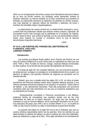 difícil ver en la disposición del primer cuerpo de la fachada la estructura básica
de un arco de triunfo romano; sin embargo varios elementos rompen la
tradición clasicista: ya hemos insistido en el valor ornamental que presenta la
fachada; es interesante asimismo la repetición de pilastras en ambos cuerpos,
que crea además un vigoroso relieve de entrantes y salientes, de luces y
sombras de indudable origen miguelangelesco.
La potenciación de cuerpo central con un doble frontón triangular y curvo,
y sobre todo las poderosas volutas que enlazan ambos cuerpos, vigorosas, de
sinuosidad mucho más acusada que la planteada en el proyecto de Vignola,
son sin duda la clave que unifica la fachada y le da una personalidad unitaria,
fuerte, pero todavía no movida ni ondulante como la que el barroco
borrominesco impondrá más tarde.
J.M.E.
Nº 14-15. LAS PUERTAS DEL PARAÍSO DEL BAPTISTERIO DE
FLORENCIA. (1425-1452)
LORENZO GHIBERTI
Introducción.
Las puertas que Miguel Ángel calificó como Puertas del Paraíso es una
obra de Lorenzo Ghiberti en la que invirtió para su realización los años que van
entre 1425 y 1452. Fundida en bronce, recoge escenas bíblicas enmarcadas
en diez cuadros. Es la tercera de las puertas del baptisterio de Florencia.
A lo largo de siglo XV, las ciudades italianas, con una economía boyante,
se esfuerzan por conseguir un prestigio en el embellecimiento de la ciudad. Los
gremios, la Iglesia y los grandes hombres de negocios se convierten así en
clientes del arte.
Ghiberti, que vive a caballo entre los siglos XIV y XV, ve cómo el poder
económico de Florencia destaca sobre otras ciudades italianas gracias a una
intensa actividad económica basada en la industria, el comercio –sobre todo el
de tejidos– y las operaciones bancarias. Todo ello propiciaba una economía
monetaria cada vez más importante a la vez que un incipiente capitalismo que
se extendería por Europa.
Estrechamente vinculados a Florencia encontramos a los Médicis,
poderosa familia de mercaderes que acabaría siendo una de las más
importantes de Italia en el sector bancario. Su auge hay que buscarlo el
momento en que en Giovani Médicis, forma asociación financiera con la Curia.
Fue banquero del papa Juan XXII y de su sucesor Martín V y a su muerte en
1428, su hijo Cosme continuó su labor incrementando el patrimonio familiar.
La posición del artista en el siglo XIV era la de un artesano que veía su
carrera artística desarrollada dentro de los gremios. Eran los clientes los que
determinaban el método de trabajo y la obra a realizar así como los materiales,
plazo de realización y pago de la obra. Pero algo cambiará en la consideración
21
 