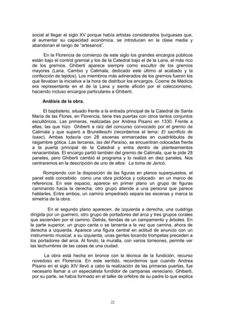 social al llegar el siglo XV porque había artistas considerados burgueses que,
al aumentar su capacidad económica, se introducen en la clase media y
abandonan el rango de “artesanos”.
En la Florencia de comienzo de este siglo los grandes encargos públicos
están bajo el control gremial y los de la Catedral bajo el de la Lana, el más rico
de los gremios. Ghiberti aparece siempre como escultor de los gremios
mayores (Lana, Cambio y Calimala, dedicado este último al acabado y la
confección de tejidos). Los miembros más adinerados de los gremios fueron los
que llevaban la iniciativa a la hora de distribuir los encargos. Cosme de Médicis
era representante en el de la Lana y siente afición por el coleccionismo,
haciendo incluso encargos particulares a Ghiberti.
Análisis de la obra.
El baptisterio, situado frente a la entrada principal de la Catedral de Santa
María de las Flores, en Florencia, tiene tres puertas con otros tantos conjuntos
escultóricos. Las primeras, realizadas por Andrea Pisano en 1330. Frente a
ellas, las que hizo Ghiberti a raíz del concurso convocado por el gremio de
Calimala y que superó a Brunelleschi (recordemos el tema: El sacrificio de
Isaac). Ambas todavía con 28 escenas enmarcadas en cuadrilóbulos de
raigambre gótica. Las terceras, las del Paraíso, se encuentran colocadas frente
a la puerta principal de la Catedral y entra dentro de planteamientos
renacentistas. El encargo partió también del gremio de Calimala, que le pide 28
paneles, pero Ghiberti cambió el programa y lo realizó en diez paneles. Nos
centraremos en la descripción de uno de ellos: La toma de Jericó.
Rompiendo con la disposición de las figuras en planos superpuestos, el
panel está concebido como una obra pictórica y colocado en un marco de
referencia. En ese espacio, aparece en primer plano un grupo de figuras
caminando hacia la derecha, otro grupo atiende a una persona que parece
hablarles. Entre ambos, un camino empedrado separa las escenas y marca la
simetría de la obra.
En el segundo plano aparecen, de izquierda a derecha, una cuádriga
dirigida por un guerrero, otro grupo de portadores del arca y tres grupos corales
que ascienden por el camino. Detrás, tiendas de un campamento y árboles. En
la parte superior, un grupo canta o se lamenta a la vez que camina, ahora de
derecha a izquierda. Aparece una figura central en actitud de anuncio con un
instrumento musical; a su izquierda, unas gentes tocando trompetas preceden a
los portadores del arca. Al fondo, la muralla, con varios torreones, permite ver
las techumbres de las casas de una ciudad.
La obra está hecha en bronce con la técnica de la fundición, recurso
novedoso en Florencia. En este sentido, recordemos que cuando Andrea
Pisano en el siglo XIV llevó a cabo la realización de las primeras puertas, fue
necesario llamar a un especialista fundidor de campanas veneciano. Ghiberti,
por su parte, se había formado en el taller de orfebre de su padre lo que explica
22
 