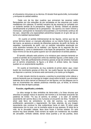 el virtuosismo minucioso en su técnica. El dorado final aporta brillo, luminosidad
y enriquece la calidad estética.
Cada uno de los diez cuadros que enmarcan las escenas están
flanqueadas por dos estauillas de pie rematadas en las esquinas por cuatro
medallones con cabezas. El sentido narrativo de las escenas se completa con
un evidente sentido de la perspectiva. Según G. Borrás, Ghiberti se plantea
científicamente el problema de la perspectiva: “Se oponía a la visión inmóvil y
monocular, subrayando la necesaria binocularidad y el movimiento continuo de
los ojos…desarrolla una especialidad policéntrica basada en el giro del ojo en
torno a la realidad representada”.
En cuanto al sentido tridimensional de las figuras, vemos que las de
primer término tienen un marcado altorrelieve: en su intento ficticio de salirse
del marco, se aprecia un estudio de diferentes posturas: de perfil, de frente, de
espaldas, nuevamente de perfil…con un carácter naturalista acentuado por
unos atuendos tomados de la realidad. Las figuras de la segunda fila son
bajorrelieves y, como si obedecieran a las leyes de perspectiva, ese relieve se
hace mínimo en las de la parte superior aún sin abandonar el sentido plástico.
El tamaño utilizado está próximo a la miniatura pero siempre teniendo en
cuanta el sentido de la proporción entre las distintas figuras y entre éstas y los
paisajes. Todo ello perfectamente armónico gracias al eje de simetría marcado
por el camino empedrado, la figura y el árbol. A ambos lados, las masas
quedan en un sorprendente equilibrio.
En cuanto al movimiento, es muy evidente el primer plano: aquí, crean
ilusión de movimiento gracias al ritmo de las cuatro figuras: las dos primeras
se disponen a caminar, la tercera está caminando y la cuarta ya ha llegado.
El color dorado domina la escena y acentúa la proximidad entre relieve y
pintura haciendo que se imponga la imagen visual sobre la táctil. Los entrantes-
salientes de la obra marcan el claroscuro en las figuras y en los pliegues con lo
que se incrementan los valores pictóricos mientras que, al fondo, el mínimo
relieve da idea de lejano paisaje.
Función, significado y símbolo.
La obra recoge la idea simbólica de tierra-cielo y la línea sinuosa que
atraviesa el paisaje marca el ascenso del hombre a la divinidad evocando las
palabras de Cristo: “Yo soy el camino, la verdad y la vida”. El sentido
ascendente del camino lleva a los humanos al encuentro de Dios. También el
árbol está lleno de simbolismo: la vida del cosmos, su crecimiento,
proliferación, generación y regeneración. Se trata, además, de una imagen
ascendente que conduce la vida subterránea hacia el cielo. El árbol suele
relacionarse con la roca, con la montaña sobre la que aparece. El árbol de la
vida, de la Jerusalén celeste, lleva doce frutos o formas solares. En esta
escena hay doce árboles. Este número se repite con insistencia: las murallas
de Jerusalén, símbolo celeste, tenían doce puertas y en las puertas, doce
23
 