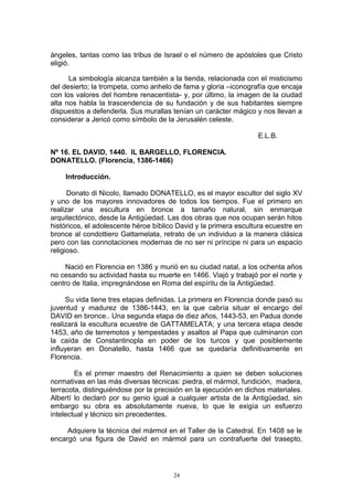 ángeles, tantas como las tribus de Israel o el número de apóstoles que Cristo
eligió.
La simbología alcanza también a la tienda, relacionada con el misticismo
del desierto; la trompeta, como anhelo de fama y gloria –iconografía que encaja
con los valores del hombre renacentista- y, por último, la imagen de la ciudad
alta nos habla la trascendencia de su fundación y de sus habitantes siempre
dispuestos a defenderla. Sus murallas tenían un carácter mágico y nos llevan a
considerar a Jericó como símbolo de la Jerusalén celeste.
E.L.B.
Nº 16. EL DAVID, 1440. IL BARGELLO, FLORENCIA.
DONATELLO. (Florencia, 1386-1466)
Introducción.
Donato di Nicolo, llamado DONATELLO, es el mayor escultor del siglo XV
y uno de los mayores innovadores de todos los tiempos. Fue el primero en
realizar una escultura en bronce a tamaño natural, sin enmarque
arquitectónico, desde la Antigüedad. Las dos obras que nos ocupan serán hitos
históricos, el adolescente héroe bíblico David y la primera escultura ecuestre en
bronce al condottiero Gattamelata, retrato de un individuo a la manera clásica
pero con las connotaciones modernas de no ser ni príncipe ni para un espacio
religioso.
Nació en Florencia en 1386 y murió en su ciudad natal, a los ochenta años
no cesando su actividad hasta su muerte en 1466. Viajó y trabajó por el norte y
centro de Italia, impregnándose en Roma del espíritu de la Antigüedad.
Su vida tiene tres etapas definidas. La primera en Florencia donde pasó su
juventud y madurez de 1386-1443, en la que cabría situar el encargo del
DAVID en bronce.. Una segunda etapa de diez años, 1443-53, en Padua donde
realizará la escultura ecuestre de GATTAMELATA; y una tercera etapa desde
1453, año de terremotos y tempestades y asaltos al Papa que culminaron con
la caída de Constantinopla en poder de los turcos y que posiblemente
influyeran en Donatello, hasta 1466 que se quedaría definitivamente en
Florencia.
Es el primer maestro del Renacimiento a quien se deben soluciones
normativas en las más diversas técnicas: piedra, el mármol, fundición, madera,
terracota, distinguiéndose por la precisión en la ejecución en dichos materiales.
Albertí lo declaró por su genio igual a cualquier artista de la Antigüedad, sin
embargo su obra es absolutamente nueva, lo que le exigía un esfuerzo
intelectual y técnico sin precedentes.
Adquiere la técnica del mármol en el Taller de la Catedral. En 1408 se le
encargó una figura de David en mármol para un contrafuerte del trasepto,
24
 