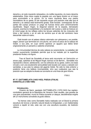 derecha y el codo izquierdo retrasados y la rodilla izquierda y la mano derecha
adelantados. Esta mano sujeta la espada con una ligera torsión en el brazo
para acomodarlo a la acción. En la mano izquierda lleva una piedra
recordatorio de su gesta. El pie izquierdo ocupa una posición más alta que el
derecho y la cabeza está levemente girada. Este forzado contrapposto de las
partes del cuerpo produce un juego de fuerzas tenso pero armónicamente
equilibrado. Según Argan, la diagonal exterior de la espada, demasiado
pesada, acentúa la inestabilidad y la oscilación del cuerpo y está se traduce en
el móvil juego de los reflejos sobre los tenues salientes de los músculos del
tórax y del vientre o en el velo de sombra que el ala del sombrero hace
descender sobre el rostro.
Está tocado con el petaso clásico adornado con pámpanos y es posible,
según Janson que terminará en una pluma, así como el casco de la cabeza de
Goliat, a sus pies, en cuyo centro aparece un agujero que debía tener
originariamente un penacho o saliente ornamental.
La minuciosidad técnica de esta cabeza es sorprendente. La esbeltez del
cuerpo suavemente modelado permite que la luz resbale por la superficie
prestando fluidez a la figura.
Tras el David de Donatello el tema será recurrente: en Verrocchio un
airoso paje, soberbio el de Miguel Ángel, barroco el de Bernini... Donatello nos
representó a David, adolescente, con los atributos de su gesta, sobre una base
circular y con una exuberante sensualidad solo tocado con casco y calzado con
sandalias; a sus pies la cabeza del gigante Goliat. No sólo la vista anterior y
posterior tiene una belleza incomparable, sino que cualquiera que sea la
posición que se adopte la silueta se convierte en una línea de gran lirismo.
P.M.V.
Nº 17. GATTAMELATA (1443-1453). PADUA (ITALIA)
DONATELLO (1386-1466)
Introducción.
Erasmo de Narni, apodado GATTAMELATA (1370-1443) fue capitan-
condottiero general de la República de Venecia. Este caudillo, que gozaba de
una gran popularidad, murió en Padua durante un ataque, decidiéndose erigirle
allí un monumento concebido al gusto clásico.
Ya hemos visto como Donatello había realizado con el David la primera
escultura de bronce a tamaño natural desde la Antigüedad, y con Gattamelata
volverá a repetir el reto, esta vez con una escultura ecuestre, de tradición
clásica.
26
 