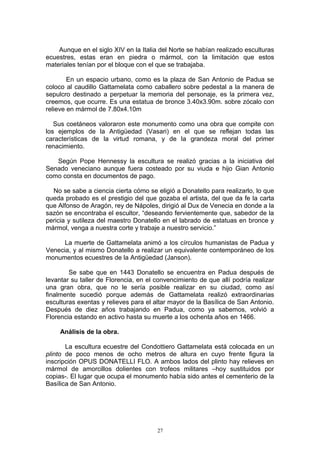 Aunque en el siglo XIV en la Italia del Norte se habían realizado esculturas
ecuestres, estas eran en piedra o mármol, con la limitación que estos
materiales tenían por el bloque con el que se trabajaba.
En un espacio urbano, como es la plaza de San Antonio de Padua se
coloco al caudillo Gattamelata como caballero sobre pedestal a la manera de
sepulcro destinado a perpetuar la memoria del personaje, es la primera vez,
creemos, que ocurre. Es una estatua de bronce 3.40x3.90m. sobre zócalo con
relieve en mármol de 7.80x4.10m
Sus coetáneos valoraron este monumento como una obra que compite con
los ejemplos de la Antigüedad (Vasari) en el que se reflejan todas las
características de la virtud romana, y de la grandeza moral del primer
renacimiento.
Según Pope Hennessy la escultura se realizó gracias a la iniciativa del
Senado veneciano aunque fuera costeado por su viuda e hijo Gian Antonio
como consta en documentos de pago.
No se sabe a ciencia cierta cómo se eligió a Donatello para realizarlo, lo que
queda probado es el prestigio del que gozaba el artista, del que da fe la carta
que Alfonso de Aragón, rey de Nápoles, dirigió al Dux de Venecia en donde a la
sazón se encontraba el escultor, “deseando fervientemente que, sabedor de la
pericia y sutileza del maestro Donatello en el labrado de estatuas en bronce y
mármol, venga a nuestra corte y trabaje a nuestro servicio.”
La muerte de Gattamelata animó a los círculos humanistas de Padua y
Venecia, y al mismo Donatello a realizar un equivalente contemporáneo de los
monumentos ecuestres de la Antigüedad (Janson).
Se sabe que en 1443 Donatello se encuentra en Padua después de
levantar su taller de Florencia, en el convencimiento de que allí podría realizar
una gran obra, que no le sería posible realizar en su ciudad, como así
finalmente sucedió porque además de Gattamelata realizó extraordinarias
esculturas exentas y relieves para el altar mayor de la Basílica de San Antonio.
Después de diez años trabajando en Padua, como ya sabemos, volvió a
Florencia estando en activo hasta su muerte a los ochenta años en 1466.
Análisis de la obra.
La escultura ecuestre del Condottiero Gattamelata está colocada en un
plinto de poco menos de ocho metros de altura en cuyo frente figura la
inscripción OPUS DONATELLI FLO. A ambos lados del plinto hay relieves en
mármol de amorcillos dolientes con trofeos militares –hoy sustituidos por
copias-. El lugar que ocupa el monumento había sido antes el cementerio de la
Basílica de San Antonio.
27
 