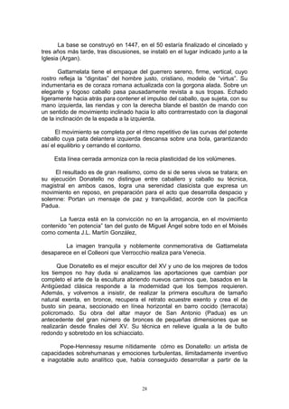 La base se construyó en 1447, en el 50 estaría finalizado el cincelado y
tres años más tarde, tras discusiones, se instaló en el lugar indicado junto a la
Iglesia (Argan).
Gattamelata tiene el empaque del guerrero sereno, firme, vertical, cuyo
rostro refleja la “dignitas” del hombre justo, cristiano, modelo de “virtus”. Su
indumentaria es de coraza romana actualizada con la gorgona alada. Sobre un
elegante y fogoso caballo pasa pausadamente revista a sus tropas. Echado
ligeramente hacia atrás para contener el impulso del caballo, que sujeta, con su
mano izquierda, las riendas y con la derecha blande el bastón de mando con
un sentido de movimiento inclinado hacia lo alto contrarrestado con la diagonal
de la inclinación de la espada a la izquierda.
El movimiento se completa por el ritmo repetitivo de las curvas del potente
caballo cuya pata delantera izquierda descansa sobre una bola, garantizando
así el equilibrio y cerrando el contorno.
Esta línea cerrada armoniza con la recia plasticidad de los volúmenes.
El resultado es de gran realismo, como de si de seres vivos se tratara; en
su ejecución Donatello no distingue entre caballero y caballo su técnica,
magistral en ambos casos, logra una serenidad clasicista que expresa un
movimiento en reposo, en preparación para el acto que desarrolla despacio y
solemne: Portan un mensaje de paz y tranquilidad, acorde con la pacífica
Padua.
La fuerza está en la convicción no en la arrogancia, en el movimiento
contenido “en potencia” tan del gusto de Miguel Ángel sobre todo en el Moisés
como comenta J.L. Martín González,
La imagen tranquila y noblemente conmemorativa de Gattamelata
desaparece en el Colleoni que Verrocchio realiza para Venecia.
Que Donatello es el mejor escultor del XV y uno de los mejores de todos
los tiempos no hay duda si analizamos las aportaciones que cambian por
completo el arte de la escultura abriendo nuevos caminos que, basados en la
Antigüedad clásica responde a la modernidad que los tiempos requieren.
Además, y volvemos a insistir, de realizar la primera escultura de tamaño
natural exenta, en bronce, recupera el retrato ecuestre exento y crea el de
busto sin peana, seccionado en línea horizontal en barro cocido (terracota)
policromado. Su obra del altar mayor de San Antonio (Padua) es un
antecedente del gran número de bronces de pequeñas dimensiones que se
realizarán desde finales del XV. Su técnica en relieve iguala a la de bulto
redondo y sobretodo en los schiacciato.
Pope-Hennessy resume nítidamente cómo es Donatello: un artista de
capacidades sobrehumanas y emociones turbulentas, ilimitadamente inventivo
e inagotable auto analítico que, había conseguido desarrollar a partir de la
28
 