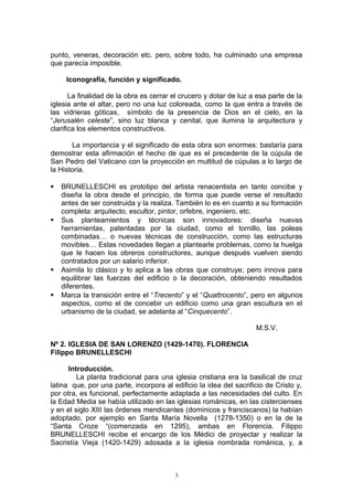 punto, veneras, decoración etc. pero, sobre todo, ha culminado una empresa
que parecía imposible.
Iconografía, función y significado.
La finalidad de la obra es cerrar el crucero y dotar de luz a esa parte de la
iglesia ante el altar, pero no una luz coloreada, como la que entra a través de
las vidrieras góticas, símbolo de la presencia de Dios en el cielo, en la
“Jerusalén celeste”, sino luz blanca y cenital, que ilumina la arquitectura y
clarifica los elementos constructivos.
La importancia y el significado de esta obra son enormes: bastaría para
demostrar esta afirmación el hecho de que es el precedente de la cúpula de
San Pedro del Vaticano con la proyección en multitud de cúpulas a lo largo de
la Historia.
 BRUNELLESCHI es prototipo del artista renacentista en tanto concibe y
diseña la obra desde el principio, de forma que puede verse el resultado
antes de ser construida y la realiza. También lo es en cuanto a su formación
completa: arquitecto, escultor, pintor, orfebre, ingeniero, etc.
 Sus planteamientos y técnicas son innovadores: diseña nuevas
herramientas, patentadas por la ciudad, como el tornillo, las poleas
combinadas… o nuevas técnicas de construcción, como las estructuras
movibles… Estas novedades llegan a plantearle problemas, como la huelga
que le hacen los obreros constructores, aunque después vuelven siendo
contratados por un salario inferior.
 Asimila lo clásico y lo aplica a las obras que construye; pero innova para
equilibrar las fuerzas del edificio o la decoración, obteniendo resultados
diferentes.
 Marca la transición entre el “Trecento” y el “Quattrocento”, pero en algunos
aspectos, como el de concebir un edificio como una gran escultura en el
urbanismo de la ciudad, se adelanta al “Cinquecento”.
M.S.V.
Nº 2. IGLESIA DE SAN LORENZO (1429-1470). FLORENCIA
Filippo BRUNELLESCHI
Introducción.
La planta tradicional para una iglesia cristiana era la basilical de cruz
latina que, por una parte, incorpora al edificio la idea del sacrificio de Cristo y,
por otra, es funcional, perfectamente adaptada a las necesidades del culto. En
la Edad Media se había utilizado en las iglesias románicas, en las cistercienses
y en el siglo XIII las órdenes mendicantes (dominicos y franciscanos) la habían
adoptado, por ejemplo en Santa María Novella (1278-1350) o en la de la
“Santa Croze “(comenzada en 1295), ambas en Florencia. Filippo
BRUNELLESCHI recibe el encargo de los Médici de proyectar y realizar la
Sacristía Vieja (1420-1429) adosada a la iglesia nombrada románica, y, a
3
 