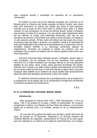 supo mantener tensión y teatralidad sin apartarse de un naturalismo
“amanerado”.
El Colleoni es pues una de las estatuas ecuestres que continúan en el
Renacimiento la influencia del retrato ecuestre de Marco Aurelio, pero ahora
todo será dinamismo: la cabeza del caballo gira hacia el lado izquierdo,
mientras que el jinete de fiero rostro echa la cabeza hacia atrás y la ladea
creando un sutil contraposto, en el que las piernas tensas, rectas y enérgicas
casi levantan al jinete de la montura, a la que parece estar fuertemente asido
por los estribos, el cuerpo está totalmente torsionado, todo ello da una
sensación de volumen y movimiento que unifica a la vez al jinete y al caballo en
un solo volumen cerrado. El fiero rostro del Colleoni es más propio de un tosco
mercenario local que llegó a gobernar una república, frente a la serenidad del
rostro del Gattamelata más propia de la grandiosidad de un emperador romano.
Donatello idealizó también a su personaje poniéndole aspecto de
magnificencia, Verrochio, sin embargo lo retrató con realismo casi con
brutalidad como el apodo de Colleoni que en italiano significa nada menos que
“bien testiculado”.
Verrochio reconoció haber intentado emular a Donatello, aunque dejó su
obra inacabada, fue sin embargo una de sus esculturas mas queridas.
Verrochio era un hábil modelador que marcaba relieves en los más pequeños
detalles de sus obras, venas, codos, pelos, pezuñas levantadas del caballo.
Además como maestro con taller propio cuidaba tremendamente el terminado
de sus obras, hasta el punto que un crítico de arte de su época decía “que para
conseguir tales detalles de la anatomía de aquel caballo éste necesariamente
debía de haber sido desollado previamente a servir de modelo.
En definitiva Verrochio participa de la grandilocuencia y de la tendencia a
la exageración de los gestos que es la característica principal del mal llamado
manierismo escultórico del Quattrocento.
E.B.C.
Nº 19. LA PIEDAD DEL VATICANO. MIGUEL ÁNGEL.
Introducción.
Obra esculpida en mármol entre 1497 y 1500. Dimensiones: 1,74 m de
altura, 1,95 m de longitud en la base y 0,69m en profundidad. Se conserva
actualmente en Roma, en la Basílica de San Pedro del Vaticano, en la primera
capilla de la derecha junto a la entrada, aunque no es su emplazamiento
original.
Es una obra de juventud del artista que esculpió cuando sólo tenía 23
años, se inscribe en el Clasicismo. Responde a un encargo funerario del
Cardenal Bilhères de Lagraulas, representante de Francia en la corte papal,
para ser colocada en un oratorio de la capilla de santa Petronila, en la antigua
30
 