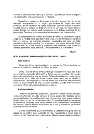 unen en la obra el mundo clásico y el cristiano. La perfección formal acompaña
a la espiritual en una aproximación a la Filosofía.
El significado es claro: la Redención, el sacrificio supremo del Hijo por los
hombres, acompañado por la Virgen, que muestra el cuerpo, dos seres
perfectos, que no necesitan de signos especiales, como la aureola: el hombre
ha sido creado a imagen de Dios, el centro del universo, del mismo tamaño
ambas figuras. La belleza ideal corresponde a la belleza espiritual de los
personajes. Este tema en lo sucesivo no será superado por ningún artista.
La trascendencia de la obra es enorme. El tema fue repetido por Miguel
Ángel en la Piedad de la Catedral de Florencia y en la “Rondanini”. Marca un
hito: es una de las primeras versiones esculturales del tema en Italia,
representa una ruptura radical con el pasado y representa el fin del Primer
Renacimiento en el arte italiano y el principio del clasicismo, una nueva era
artística que duraría poco, hasta 1527 en que comienza el Manierismo.
M.S.V.
Nº 20. LA PIEDAD RONDANINI (1555-1564). MIGUEL ÁNGEL.
Introducción.
Grupo escultórico exento realizado en mármol de 1,95 m de altura, se
halla en el museo del castillo de los Sforza, en Milán.
Última obra del artista en la que trabajó enérgicamente hasta casi el día
de su muerte, causando admiración la fuerza con que esculpía. Se inscribe
dentro del Manierismo y está sin acabar. Estaba destinada a su propia tumba.
Permaneció en su taller de Roma durante años hasta que se decidió a
transformarla. Del antiguo grupo son las partes más acabadas: las piernas de
Cristo, el brazo derecho de éste, separado del resto, y parte de la cabeza en
cuya zona inferior se ha tallado la cara de la Virgen.
Análisis de la obra:
La técnica es, también, sustractiva. A partir de la obra anterior, el artista
deshace las formas y crea otra obra que presenta aspecto de inacabada por las
numerosas huellas del cincel dentado que, como surcos, recorren gran parte de
la obra, como la cara de los dos personajes. Contrasta la superficie rugosa con
la terminación perfecta y pulida de sus primeras obras, singularmente con la Piedad
del Vaticano. Visto el dominio de la técnica de la talla y pulimentado del mármol,
parece ser obra de otro artista.
El tema es el mismo, el Descendimiento, el Cristo Doliente, pero no en el
regazo de su madre, sino sostenido por ella. Representa la unión entre la
madre y el hijo. Para esta obra realizó varios dibujos, siendo más semejantes a
33
 