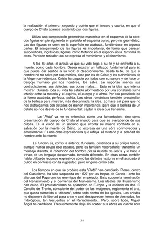 la realización el primero, segundo y quinto que el tercero y cuarto, en que el
cuerpo de Cristo aparece sostenido por dos figuras.
Utiliza una composición geométrica manierista en el esquema de la obra:
dos figuras en pie siguiendo en paralelo el esquema curvo, pero no geométrico.
Las dos figuras se unen en la superficie no acabada, fundiéndose en algunas
partes. El alargamiento de las figuras es importante, de forma que parecen
suspendidas, ingrávidas, ligeras, como flotando en el espacio sin la terribilitá de
otras. Parecen resbalar: así se expresa el movimiento y el dinamismo.
A los 89 años, el artista ve que su vida llega a su fin y se enfrenta a su
muerte, como cada hombre. Desea mostrar un hallazgo fundamental para él,
que puede dar sentido a su vida: el descubrimiento, desde la fe, de que el
hombre no se salva por sus méritos, sino por los de Cristo y los sufrimientos de
la Virgen co-redentora. Cristo ha pagado por todos con su sangre y se hace un
despojo humano por los hombres, los salva. Le importan menos sus
contradicciones, sus defectos, sus obras malas… Ésta es la idea que intenta
mostrar. Durante toda su vida ha estado atormentado por una constante lucha
interior entre la materia y el espíritu, el cuerpo y el alma. Por eso prescinde de
la forma acabada, perfecta, pulida. Las obras románicas también prescindían
de la belleza para mostrar, más descarnada, la idea. Lo hace así para que no
nos distraigamos con detalles de menor importancia, para que la belleza de un
detalle no nos desvíe de lo fundamental: captar la idea que transmite.
La “Pietá” ya no es entendida como una lamentación, sino como
presentación del cuerpo de Cristo al mundo para que se avergüence de sus
culpas. Es la visión de un anciano que afronta su muerte confiado en su
salvación por la muerte de Cristo. Lo expresa en una obra conmovedora y
emocionante. Es una obra expresionista que refleja el misterio y la soledad del
hombre ante la muerte.
La función es, como la anterior, funeraria, destinada a su propia tumba,
aunque nunca ocupó ese espacio, pero es también recordatoria: transmite un
mensaje distinto, la redención del hombre por la muerte de Jesús y lo hace a
través de un lenguaje descarnado, también diferente. En otras obras también
había utilizado recursos expresivos como las distintas texturas en el acabado el
pulido en contraste con la rugosidad, pero ninguna como ésta.
Los tiempos en que se produce esta “Pietá” han cambiado. Roma, centro
del Clasicismo, ha sido saqueada en 1527 por las tropas de Carlos I ante las
alianzas del Papa con los enemigos del emperador. Esto supone la terminación
del Renacimiento y el comienzo del Manierismo. Los ideales del Humanismo
han caído. El protestantismo ha aparecido en Europa y la escinde en dos. El
Concilio de Trento, consciente del poder de las imágenes, reglamenta el arte,
que queda sometido al “decoro”, sobre todo dentro de las iglesias. Los artistas
no disponen de libertad para crear y casi desaparecen temas de desnudos, los
mitológicos, tan frecuentes en el Renacimiento... Pero, sobre todo, Miguel
Ángel ha cambiado. Frecuentemente deja sin acabar sus obras en cuanto nota
34
 