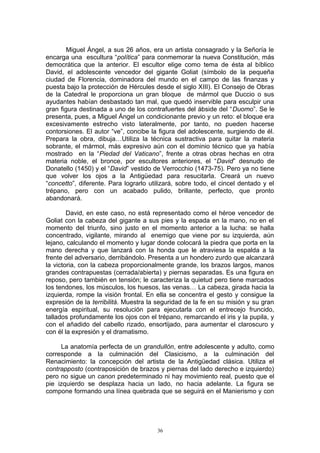 Miguel Ángel, a sus 26 años, era un artista consagrado y la Señoría le
encarga una escultura “política” para conmemorar la nueva Constitución, más
democrática que la anterior. El escultor elige como tema de ésta al bíblico
David, el adolescente vencedor del gigante Goliat (símbolo de la pequeña
ciudad de Florencia, dominadora del mundo en el campo de las finanzas y
puesta bajo la protección de Hércules desde el siglo XIII). El Consejo de Obras
de la Catedral le proporciona un gran bloque de mármol que Duccio o sus
ayudantes habían desbastado tan mal, que quedó inservible para esculpir una
gran figura destinada a uno de los contrafuertes del ábside del “Duomo”. Se le
presenta, pues, a Miguel Ángel un condicionante previo y un reto: el bloque era
excesivamente estrecho visto lateralmente, por tanto, no pueden hacerse
contorsiones. El autor “ve”, concibe la figura del adolescente, surgiendo de él.
Prepara la obra, dibuja…Utiliza la técnica sustractiva para quitar la materia
sobrante, el mármol, más expresivo aún con el dominio técnico que ya había
mostrado en la “Piedad del Vaticano”, frente a otras obras hechas en otra
materia noble, el bronce, por escultores anteriores, el “David” desnudo de
Donatello (1450) y el “David” vestido de Verrocchio (1473-75). Pero ya no tiene
que volver los ojos a la Antigüedad para resucitarla. Creará un nuevo
“concetto”, diferente. Para lograrlo utilizará, sobre todo, el cincel dentado y el
trépano, pero con un acabado pulido, brillante, perfecto, que pronto
abandonará.
David, en este caso, no está representado como el héroe vencedor de
Goliat con la cabeza del gigante a sus pies y la espada en la mano, no en el
momento del triunfo, sino justo en el momento anterior a la lucha: se halla
concentrado, vigilante, mirando al enemigo que viene por su izquierda, aún
lejano, calculando el momento y lugar donde colocará la piedra que porta en la
mano derecha y que lanzará con la honda que le atraviesa la espalda a la
frente del adversario, derribándolo. Presenta a un hondero zurdo que alcanzará
la victoria, con la cabeza proporcionalmente grande, los brazos largos, manos
grandes contrapuestas (cerrada/abierta) y piernas separadas. Es una figura en
reposo, pero también en tensión; le caracteriza la quietud pero tiene marcados
los tendones, los músculos, los huesos, las venas… La cabeza, girada hacia la
izquierda, rompe la visión frontal. En ella se concentra el gesto y consigue la
expresión de la terribilitá. Muestra la seguridad de la fe en su misión y su gran
energía espiritual, su resolución para ejecutarla con el entrecejo fruncido,
tallados profundamente los ojos con el trépano, remarcando el iris y la pupila, y
con el añadido del cabello rizado, ensortijado, para aumentar el claroscuro y
con él la expresión y el dramatismo.
La anatomía perfecta de un grandullón, entre adolescente y adulto, como
corresponde a la culminación del Clasicismo, a la culminación del
Renacimiento: la concepción del artista de la Antigüedad clásica. Utiliza el
contrapposto (contraposición de brazos y piernas del lado derecho e izquierdo)
pero no sigue un canon predeterminado ni hay movimiento real, puesto que el
pie izquierdo se desplaza hacia un lado, no hacia adelante. La figura se
compone formando una línea quebrada que se seguirá en el Manierismo y con
36
 