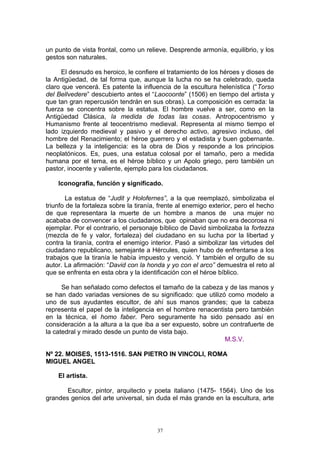 un punto de vista frontal, como un relieve. Desprende armonía, equilibrio, y los
gestos son naturales.
El desnudo es heroico, le confiere el tratamiento de los héroes y dioses de
la Antigüedad, de tal forma que, aunque la lucha no se ha celebrado, queda
claro que vencerá. Es patente la influencia de la escultura helenística (“Torso
del Bellvedere” descubierto antes el “Laocoonte” (1506) en tiempo del artista y
que tan gran repercusión tendrán en sus obras). La composición es cerrada: la
fuerza se concentra sobre la estatua. El hombre vuelve a ser, como en la
Antigüedad Clásica, la medida de todas las cosas. Antropocentrismo y
Humanismo frente al teocentrismo medieval. Representa al mismo tiempo el
lado izquierdo medieval y pasivo y el derecho activo, agresivo incluso, del
hombre del Renacimiento; el héroe guerrero y el estadista y buen gobernante.
La belleza y la inteligencia: es la obra de Dios y responde a los principios
neoplatónicos. Es, pues, una estatua colosal por el tamaño, pero a medida
humana por el tema, es el héroe bíblico y un Apolo griego, pero también un
pastor, inocente y valiente, ejemplo para los ciudadanos.
Iconografía, función y significado.
La estatua de “Judit y Holofernes”, a la que reemplazó, simbolizaba el
triunfo de la fortaleza sobre la tiranía, frente al enemigo exterior, pero el hecho
de que representara la muerte de un hombre a manos de una mujer no
acababa de convencer a los ciudadanos, que opinaban que no era decorosa ni
ejemplar. Por el contrario, el personaje bíblico de David simbolizaba la fortezza
(mezcla de fe y valor, fortaleza) del ciudadano en su lucha por la libertad y
contra la tiranía, contra el enemigo interior. Pasó a simbolizar las virtudes del
ciudadano republicano, semejante a Hércules, quien hubo de enfrentarse a los
trabajos que la tiranía le había impuesto y venció. Y también el orgullo de su
autor. La afirmación: “David con la honda y yo con el arco” demuestra el reto al
que se enfrenta en esta obra y la identificación con el héroe bíblico.
Se han señalado como defectos el tamaño de la cabeza y de las manos y
se han dado variadas versiones de su significado: que utilizó como modelo a
uno de sus ayudantes escultor, de ahí sus manos grandes; que la cabeza
representa el papel de la inteligencia en el hombre renacentista pero también
en la técnica, el homo faber. Pero seguramente ha sido pensado así en
consideración a la altura a la que iba a ser expuesto, sobre un contrafuerte de
la catedral y mirado desde un punto de vista bajo.
M.S.V.
Nº 22. MOISES, 1513-1516. SAN PIETRO IN VINCOLI, ROMA
MIGUEL ANGEL
El artista.
Escultor, pintor, arquitecto y poeta italiano (1475- 1564). Uno de los
grandes genios del arte universal, sin duda el más grande en la escultura, arte
37
 