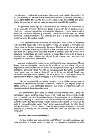 que siempre consideró el suyo propio. Su excepcional calidad, la amplitud de
su concepción y su extraordinaria penetración frente a las formas del cuerpo y
las complejidades del espíritu, hacen de Miguel Ángel el prototipo del genio,
capaz de expresar en mármol cualquier concepto, aún el más complejo.
No podemos entrar aquí en la enumeración de su obras, sus influencias, ni
en su evolución artística y temática ( desde la asunción de los postulados del
clasicismo, su invención de las actitudes del Manierismo; su tensión temática
entre los postulados clásicos y cristianos, hasta su obra de vejez en que el
elemento espiritual-cristiano, ha vencido sin duda a los postulados más
grecorromanos de su obra inicial).
Más importante para nosotros es mencionar aquí cómo su poderosa
individualidad trasciende todos los estilos y crea uno propio e inimitable. Se
diferenciará de lo que comúnmente llamamos Clasicismo tanto por el efecto
estético como por el efecto psicológico sobre el espectador, muy diferente al
del resto de la producción clasicista. Frente al carácter casi de relieve de la
escultura renacentista, él opone volumen y masividad; frente a la armonía y
equilibrio de la obra clásica, en Miguel ángel –desde muy temprano- se
impondrá el dramatismo y la tensión.
Aunque mucho del lenguaje formal del Manierismo es tributario de Miguel
Ángel, éste se diferencia claramente de aquél en que sus obras obligan al
espectador a concentrarse en un punto de vista predominante, que podríamos
calificar de completo y total. Además las blandas curvas de muchos manieristas
nada tienen que ver con la distorsión de la forma en Miguel Ángel, que
representa siempre almas agónica, es decir, en lucha. Como algún autor ha
comentado en Miguel Ángel ni el reposo ni el movimiento es nunca total.
No es tampoco MA un artista barroco, porque el Barroco propone al
espectador experiencias visuales subjetivas, mientras que Miguel Ángel le
obliga siempre a una frontalidad objetiva, que anula la indeterminación del
espacio propia de los artistas barrocos.
Nos encontramos pues ante un artista verdaderamente único. Como han
demostrado varios autores Miguel Ángel vivió y creó sus obras de arte desde
una concepción neoplatónica de la existencia. La pretensión de equilibrio entre
lo profano clásico y el cristianismo que intentó tal filosofía no pudo mantenerse
durante mucho tiempo; tampoco nuestro artista pudo hacerlo ( y la tumba de
Julio II - como el famoso ‘Juicio Final’ serán una demostración de ello). Como
señala Panofsky: “En las últimas obras de Miguel Ángel el dualismo entre lo
cristiano y lo clásico se ha resuelto. Pero más que una solución era una
rendición”.
Análisis del contexto de la obra.
Aunque la obra que comentamos es el ‘Moisés’, no podemos olvidar que
esta escultura formaba parte de uno de los proyectos escultóricos más
38
 