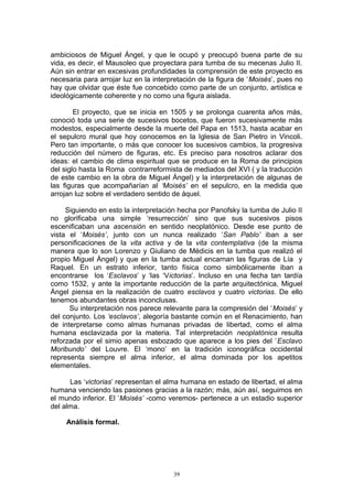 ambiciosos de Miguel Ángel, y que le ocupó y preocupó buena parte de su
vida, es decir, el Mausoleo que proyectara para tumba de su mecenas Julio II.
Aún sin entrar en excesivas profundidades la comprensión de este proyecto es
necesaria para arrojar luz en la interpretación de la figura de ‘Moisés’, pues no
hay que olvidar que éste fue concebido como parte de un conjunto, artística e
ideológicamente coherente y no como una figura aislada.
El proyecto, que se inicia en 1505 y se prolonga cuarenta años más,
conoció toda una serie de sucesivos bocetos, que fueron sucesivamente más
modestos, especialmente desde la muerte del Papa en 1513, hasta acabar en
el sepulcro mural que hoy conocemos en la Iglesia de San Pietro in Vincoli.
Pero tan importante, o más que conocer los sucesivos cambios, la progresiva
reducción del número de figuras, etc. Es preciso para nosotros aclarar dos
ideas: el cambio de clima espiritual que se produce en la Roma de principios
del siglo hasta la Roma contrarreformista de mediados del XVI ( y la traducción
de este cambio en la obra de Miguel Ángel) y la interpretación de algunas de
las figuras que acompañarían al ‘Moisés’ en el sepulcro, en la medida que
arrojan luz sobre el verdadero sentido de áquel.
Siguiendo en esto la interpretación hecha por Panofsky la tumba de Julio II
no glorificaba una simple ‘resurrección’ sino que sus sucesivos pisos
escenificaban una ascensión en sentido neoplatónico. Desde ese punto de
vista el ‘Moisés’, junto con un nunca realizado ‘San Pablo’ iban a ser
personificaciones de la vita activa y de la vita contemplativa (de la misma
manera que lo son Lorenzo y Giuliano de Médicis en la tumba que realizó el
propio Miguel Ángel) y que en la tumba actual encarnan las figuras de Lía y
Raquel. En un estrato inferior, tanto física como simbólicamente iban a
encontrarse los ‘Esclavos’ y ‘las ‘Victorias’. Incluso en una fecha tan tardía
como 1532, y ante la importante reducción de la parte arquitectónica, Miguel
Ángel piensa en la realización de cuatro esclavos y cuatro victorias. De ello
tenemos abundantes obras inconclusas.
Su interpretación nos parece relevante para la compresión del ‘Moisés’ y
del conjunto. Los ‘esclavos’, alegoría bastante común en el Renacimiento, han
de interpretarse como almas humanas privadas de libertad, como el alma
humana esclavizada por la materia. Tal interpretación neoplatónica resulta
reforzada por el simio apenas esbozado que aparece a los pies del ‘Esclavo
Moribundo’ del Louvre. El ‘mono’ en la tradición iconográfica occidental
representa siempre el alma inferior, el alma dominada por los apetitos
elementales.
Las ‘victorias’ representan el alma humana en estado de libertad, el alma
humana venciendo las pasiones gracias a la razón; más, aún así, seguimos en
el mundo inferior. El ‘Moisés’ -como veremos- pertenece a un estadio superior
del alma.
Análisis formal.
39
 