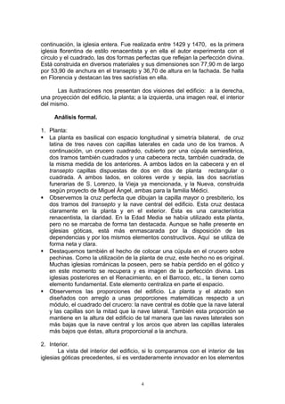 continuación, la iglesia entera. Fue realizada entre 1429 y 1470, es la primera
iglesia florentina de estilo renacentista y en ella el autor experimenta con el
círculo y el cuadrado, las dos formas perfectas que reflejan la perfección divina.
Está construida en diversos materiales y sus dimensiones son 77,90 m de largo
por 53,90 de anchura en el transepto y 36,70 de altura en la fachada. Se halla
en Florencia y destacan las tres sacristías en ella.
Las ilustraciones nos presentan dos visiones del edificio: a la derecha,
una proyección del edificio, la planta; a la izquierda, una imagen real, el interior
del mismo.
Análisis formal.
1. Planta:
 La planta es basilical con espacio longitudinal y simetría bilateral, de cruz
latina de tres naves con capillas laterales en cada uno de los tramos. A
continuación, un crucero cuadrado, cubierto por una cúpula semiesférica,
dos tramos también cuadrados y una cabecera recta, también cuadrada, de
la misma medida de los anteriores. A ambos lados en la cabecera y en el
transepto capillas dispuestas de dos en dos de planta rectangular o
cuadrada. A ambos lados, en colores verde y sepia, las dos sacristías
funerarias de S. Lorenzo, la Vieja ya mencionada, y la Nueva, construida
según proyecto de Miguel Ángel, ambas para la familia Médici.
 Observemos la cruz perfecta que dibujan la capilla mayor o presbiterio, los
dos tramos del transepto y la nave central del edificio. Esta cruz destaca
claramente en la planta y en el exterior. Ésta es una característica
renacentista, la claridad. En la Edad Media se había utilizado esta planta,
pero no se marcaba de forma tan destacada. Aunque se halle presente en
iglesias góticas, está más enmascarada por la disposición de las
dependencias y por los mismos elementos constructivos. Aquí se utiliza de
forma neta y clara.
 Destaquemos también el hecho de colocar una cúpula en el crucero sobre
pechinas. Como la utilización de la planta de cruz, este hecho no es original.
Muchas iglesias románicas la poseen, pero se había perdido en el gótico y
en este momento se recupera y es imagen de la perfección divina. Las
iglesias posteriores en el Renacimiento, en el Barroco, etc., la tienen como
elemento fundamental. Este elemento centraliza en parte el espacio.
 Observemos las proporciones del edificio. La planta y el alzado son
diseñados con arreglo a unas proporciones matemáticas respecto a un
módulo, el cuadrado del crucero: la nave central es doble que la nave lateral
y las capillas son la mitad que la nave lateral. También esta proporción se
mantiene en la altura del edificio de tal manera que las naves laterales son
más bajas que la nave central y los arcos que abren las capillas laterales
más bajos que éstas, altura proporcional a la anchura.
2. Interior.
La vista del interior del edificio, si lo comparamos con el interior de las
iglesias góticas precedentes, sí es verdaderamente innovador en los elementos
4
 