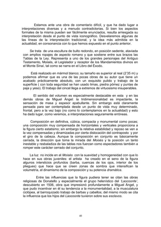 Estamos ante una obra de comentario difícil, y que ha dado lugar a
interpretaciones diversas y a menudo contradictorias. Si bien los aspectos
formales de la misma pueden ser fácilmente enunciados, resulta arriesgada su
interpretación desde el punto de vista iconográfico. Desvelaremos algunas de
las líneas de la interpretación tradicional, y la idea más admitida en la
actualidad, en consonancia con lo que hemos expuesto en el punto anterior.
Se trata de una escultura de bulto redondo, en posición sedente, ataviada
con amplios ropajes de aspecto romano y que sostiene entre sus brazos las
Tablas de la Ley. Representa a uno de los grandes personajes del Antiguo
Testamento, Moisés, el Legislador y receptor de los Mandamientos divinos en
el Monte Sinaí, tal como se narra en el Libro del Éxodo.
Está realizado en mármol blanco; su tamaño es superior al real (2’35 m) y
podemos afirmar que es una de las pocas obras de su autor que tiene un
acabado prácticamente absoluto, con un exquisito pulido y trabajo de la
superficie ( con toda seguridad se han usado limas, piedra pómez y puntas de
paja y yeso). El trabajo del cincel llega a extremos de virtuosismo insuperables.
El sentido del volumen es especialmente destacable en esta y en las
demás obras de Miguel Ángel: la tridimensionalidad es impactante, la
sensación de masa y espesor apabullante. Sin embargo está claramente
pensada para ser contemplada desde un punto de vista muy determinado,
frontal, pero a la vez bajo (no como lo contemplamos en la actualidad) y esto
ha dado lugar, como veremos, a interpretaciones seguramente erróneas.
Composición en definitiva, cúbica, compacta y monumental como pocas;
una composición muy compensada de horizontales y verticales proporciona a
la figura cierto estatismo; sin embargo la relativa estabilidad y reposo se ven a
la vez compensadas y dinamizadas por cierta dislocación del contraposto y por
el giro de la cabeza. Aunque la composición en conjunto es básicamente
cerrada, la dirección que toma la mirada del Moisés y la posición un tanto
inestable y resbaladiza de las tablas nos fuerzan como espectadores también a
romper este carácter cerrado del conjunto.
La luz no incide en el Moisés con la suavidad y homogeneidad con que lo
hace en sus obras juveniles: el artista ha creado en el seno de la figura
algunos intersticios profundos (barba, cuencas de los ojos, interior de los
pliegues) que hace que se creen zonas de sombra que intensifican la
volumetría, el dinamismo de la composición y su potencia dramática.
Entre las influencias que la figura pudiera tener se citan las obras
religiosas de Donatello y especialmente el grupo helenístico del ‘Laocoonte’,
descubierto en 1506, obra que impresionó profundamente a Miguel Ángel, y
que pudo incentivar en él su tendencia a la monumentalidad, a la musculatura
ciclópea, al barroquizado trabajo de barbas y cabellos; del mismo modo se cita
la influencia que los hijos del Laocoonte tuvieron sobre sus esclavos.
40
 