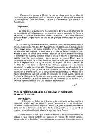 Parece evidente que el Moisés ha roto ya plenamente los moldes del
clasicismo pleno, que la composición empieza a girarse, a introducir elementos
de desequilibrio (aún incipientes), de cierta inestabilidad que anuncia el
Manierismo.
Significado.
La obra expresa quizá como ninguna otra la dimensión sobrehumana de
las creaciones miguelangelescas, la intensidad nunca superada de forma y
expresión, la famosa terribilitá del maestro florentino. Como acertadamente
señalara Elsen “Miguel Ángel es uno de los grandes dramaturgos del cuerpo
humano”.
En cuanto al significado de esta obra, a qué momento está representando el
artista, pocas obras han sido tan diversamente interpretadas en la historia del
arte. Todavía pesa –y se puede encontrar en los libros que usan actualmente
los alumnos- la interpretación tradicional y popular de la obra según la cual,
Moisés al bajar del Monte Sinaí con las Tablas en las manos está descubriendo
la idolatría de su pueblo y su rostro refleja la furia y la ira ante el sacrilegio. Este
posible error ha sido inducido –como apunta el mismo Elsen- por la
contemplación actual de la obra desde un punto de vista que sitúa a la misma
altura al espectador y a la figura. Situado en el punto de vista correcto se
modifica la escala de la cabeza y la barba y la figura parece serenarse. Desde
este punto de vista volvemos a la interpretación apuntada en el análisis de la
tumba de Julio II y que ya era –como recuerda Panofsky- la propuesta por
Condivi en el mismo siglo XVI, la del pensador contemplativo. El Moisés es la
figura neoplatónica que está viendo ‘el esplendor de la luz divina’. Como los
Profetas y Sibilas de la Sixtina, representa una forma de existencia humana
superior, expresión de un ser liberado de las cadenas de la materia , no
expresa “sorpresa irritada sino una ansiedad sobrenatural”.
J.M.E.
Nº 23. EL PERSEO, 1.554. LLOGGIA DEI LAUZI EN FLORENCIA.
BENVENUTO CELLINI.
Introducción.
El Perseo de Cellini es el bronce más importante de los hechos a
mediados del siglo XVI y su ejecución planteó a su autor no pocas dificultades,
tal y como relata en su autobiografía. Cuenta que, para la realización de esta
obra estudió detenidamente la obra de Donatello, sobre todo su David de
bronce y la escultura de Judit situada al otro lado de la Piazza.
Cuenta también Cellini, que el modelo de cera la llevó varias semanas de
trabajo y que realizó también un vaciado en bronce de menor tamaño,
conservado en el Bargello, y que representa un momento intermedio entre el
41
 