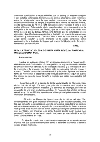 aventuras y peripecias, a veces fechorías, con un estilo y un lenguaje callejero
y con detalles pintorescos. Se formó como orfebre alcanzando gran renombre
entre la aristocracia para la que realizó numerosos encargos. Se vio
involucrado en delitos de sangre, y huyendo de la justicia se trasladó a París,
donde permanece de 1540 a 1545 trabajando para Francisco I para el que
realiza el famoso Salero de la Ninfa, magnífica obra, perro que no alcanza la
categoría ni la importancia del Perseo, que es la obra que le ha dado más
fama, no sólo por su belleza formal, sino también por la complejidad de su
ejecución y las dificultades que plantea la fundición en bronce de una obra de
tal tamaño y características. Con esta obra Cellini es comparable a Miguel
Ángel como escultor, y como broncista se le puede considerar como
continuador de la tradición del trabajo del bronce del Quattrocento florentino,
que estaba ya interrumpida.
P.M.L.
Nº 24. LA TRINIDAD. IGLESIA DE SANTA MARÍA NOVELLA. FLORENCIA.
MASSACCIO (1401-1428).
Introducción.
La obra se realiza en el siglo XV, un siglo que pertenece al Renacimiento,
concretamente al Quattrocento. En este período los arquitectos revolucionaron
la forma de construir edificios. Ya no interesaba la altura y la luminosidad, sino
la proporción y la armonía, que habían sido los principios del arte griego y
romano. También cambia la forma de esculpir y de pintar. Aparece una nueva
forma de representar el espacio basado en leyes geométricas, según las cuales
los objetos se ven de menor tamaño a medida que están más alejados del
espectador.
La pintura está en la iglesia de Santa María Novella de Florencia. Esta
ciudad fue en el siglo XV una gran potencia económica; esto explica la
presencia en ella de grandes maestros y la demanda de encargos, así como el
desarrollo de una gran producción artística. En Florencia, los artistas contaron
con el apoyo de los Médicis, que durante el tiempo que gobernaron la ciudad
intentaron embellecerla.
El autor es Massaccio, figura clave de la pintura del siglo XV,
contemporáneo del gran arquitecto Brunelleschi y del escultor Donatello, con
los que comparte la investigación sobre la perspectiva hasta lograr un sentido
del espacio nuevo como es el espacio del primer renacimiento. Conocemos su
vida gracias a los escritos que de él nos dejó el gran biógrafo del Renacimiento
que fue Vasari. Sin embargo, este pintor hubiera podido dejar mucha más
producción artística de no haber muerto tan joven, ya que falleció a los 28
años, concretamente en 1428.
Su idea del cuadro era presentarnos a unos pocos personajes en un
espacio real que pudiera contemplarse como si estuviera ocurriendo la escena
en ese preciso momento.
43
 