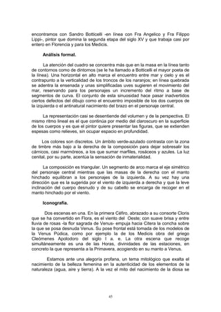 encontramos con Sandro Botticelli -en línea con Fra Angelico y Fra Filippo
Lippi-, pintor que domina la segunda etapa del siglo XV y que trabaja casi por
entero en Florencia y para los Medicis.
Análisis formal.
La atención del cuadro se concentra más que en la masa en la línea tanto
de contornos como de dintornos (se le ha llamado a Botticelli el mayor poeta de
la línea). Una horizontal en alto marca el encuentro entre mar y cielo y es el
contrapunto a la verticalidad de los troncos de los naranjos; en línea quebrada
se adentra la ensenada y unas simplificadas uves sugieren el movimiento del
mar, reservando para los personajes un incremento del ritmo a base de
segmentos de curva. El conjunto de esta sinuosidad hace pasar inadvertidos
ciertos defectos del dibujo como el encuentro imposible de los dos cuerpos de
la izquierda o el antinatural nacimiento del brazo en el personaje central.
La representación casi se desentiende del volumen y de la perspectiva. El
mismo ritmo lineal es el que continúa por medio del claroscuro en la superficie
de los cuerpos y es que el pintor quiere presentar las figuras, que se extienden
espesas como relieves, sin ocupar espacio en profundidad.
Los colores son discretos. Un ámbito verde-azulado contrasta con la zona
de timbre más bajo a la derecha de la composición para dejar sobresalir los
cárnicos, casi marmóreos, a los que sumar marfiles, rosáceos y azules. La luz
cenital, por su parte, acentúa la sensación de inmaterialidad.
La composición es triangular. Un segmento de arco marca el eje simétrico
del personaje central mientras que las masas de la derecha con el manto
hinchado equilibran a los personajes de la izquierda. A su vez hay una
dirección que es la sugerida por el viento de izquierda a derecha y que la leve
inclinación del cuerpo desnudo y de su cabello se encarga de recoger en el
manto hinchado por el viento.
Iconografía.
Dos escenas en una. En la primera Céfiro, abrazado a su consorte Cloris
que se ha convertido en Flora, es el viento del Oeste; con suave brisa y entre
lluvia de rosas -la flor sagrada de Venus- empuja hacia Citera la concha sobre
la que se posa desnuda Venus. Su pose frontal está tomada de los modelos de
la Venus Púdica, como por ejemplo la de los Medicis obra del griego
Cleómenes Apolodoro del siglo I a. e. La otra escena que recoge
simultáneamente es una de las Horas, divinidades de las estaciones, en
concreto la que representa a la Primavera, acogiendo en su manto a Venus.
Estamos ante una alegoría profana, un tema mitológico que exalta el
nacimiento de la belleza femenina en la autenticidad de los elementos de la
naturaleza (agua, aire y tierra). A la vez el mito del nacimiento de la diosa se
45
 