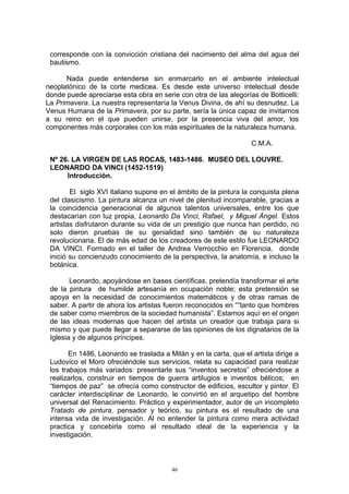 corresponde con la convicción cristiana del nacimiento del alma del agua del
bautismo.
Nada puede entenderse sin enmarcarlo en el ambiente intelectual
neoplatónico de la corte medicea. Es desde este universo intelectual desde
donde puede apreciarse esta obra en serie con otra de las alegorías de Botticelli:
La Primavera. La nuestra representaría la Venus Divina, de ahí su desnudez. La
Venus Humana de la Primavera, por su parte, sería la única capaz de invitarnos
a su reino en el que pueden unirse, por la presencia viva del amor, los
componentes más corporales con los más espirituales de la naturaleza humana.
C.M.A.
Nº 26. LA VIRGEN DE LAS ROCAS, 1483-1486. MUSEO DEL LOUVRE.
LEONARDO DA VINCI (1452-1519)
Introducción.
El siglo XVI italiano supone en el ámbito de la pintura la conquista plena
del clasicismo. La pintura alcanza un nivel de plenitud incomparable, gracias a
la coincidencia generacional de algunos talentos universales, entre los que
destacarían con luz propia, Leonardo Da Vinci, Rafael, y Miguel Ángel. Estos
artistas disfrutaron durante su vida de un prestigio que nunca han perdido, no
solo dieron pruebas de su genialidad sino también de su naturaleza
revolucionaria. El de más edad de los creadores de este estilo fue LEONARDO
DA VINCI. Formado en el taller de Andrea Verrocchio en Florencia, donde
inició su concienzudo conocimiento de la perspectiva, la anatomía, e incluso la
botánica.
Leonardo, apoyándose en bases científicas, pretendía transformar el arte
de la pintura de humilde artesanía en ocupación noble; esta pretensión se
apoya en la necesidad de conocimientos matemáticos y de otras ramas de
saber. A partir de ahora los artistas fueron reconocidos en “”tanto que hombres
de saber como miembros de la sociedad humanista”. Estamos aquí en el origen
de las ideas modernas que hacen del artista un creador que trabaja para si
mismo y que puede llegar a separarse de las opiniones de los dignatarios de la
Iglesia y de algunos príncipes.
En 1486, Leonardo se traslada a Milán y en la carta, que el artista dirige a
Ludovico el Moro ofreciéndole sus servicios, relata su capacidad para realizar
los trabajos más variados: presentarle sus “inventos secretos” ofreciéndose a
realizarlos, construir en tiempos de guerra artilugios e inventos bélicos; en
“tiempos de paz” se ofrecía como constructor de edificios, escultor y pintor. El
carácter interdisciplinar de Leonardo, le convirtió en el arquetipo del hombre
universal del Renacimiento. Práctico y experimentador, autor de un incompleto
Tratado de pintura, pensador y teórico, su pintura es el resultado de una
intensa vida de investigación. Al no entender la pintura como mera actividad
practica y concebirla como el resultado ideal de la experiencia y la
investigación.
46
 