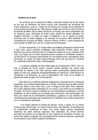 Análisis de la obra.
Al comienzo de su estancia en Milán, Leonardo realizó una de las obras
en las que se definieron de forma mucho más coherente los principios del
nuevo clasicismo, pinto La Virgen de las Rocas por encargo de la cofradía de
la Inmaculada Concepción en 1483 para la capilla que tenían en San Francisco
el Grande de Milán. Era la tabla central de un tríptico que sería completado por
un discípulo suyo, Ambrogio de Predi, quien realizó las partes laterales con
ángeles cantores. La tabla no llegó a instalarse y se la quedó el propio
Leonardo por no haber llegado a un acuerdo en el precio. Más adelante fue
incautada por el duque de Milán, Ludovico Sforza, el Moro, y paso después de
la conquista de Milán por Luis XII, a poder de los franceses.
La obra representa a la Virgen María arrodillada protegiendo dulcemente
a San Juan, quien, también arrodillado, está adorando al Niño Jesús; este
bendice a su primo mientras tras él un belicismo ángel nos mira y señala a San
Juan. La Virgen con su mano izquierda parece amparar o manifestar respeto a
su Hijo Divino. El conjunto está situado en una extraña gruta, emergiendo de la
penumbra, en medio de altas rocas primitivas entre las que fluye un hundido
río, ambiente totalmente irreal y sobrecogedor.
La técnica utilizada es óleo sobre tabla de dimensiones 198 X 123 cm.
Usa la grisalla de forma suave, creando líneas blandas, las zonas más
luminosas en blanco y las más oscuras están sombreadas, posteriormente
aplica el color por veladuras transparentándose el claroscuro. Está técnica es
semejante a la flamenca, ya que la degradación del color en la paleta no
aparecerá hasta el siglo XVI con Giorgione.
Esta obra es un perfecto ejemplo englobando a las figuras en un triángulo
equilátero, cuyo vértice lógicamente es la Virgen, mientras que los lados vienen
dados por Jesús y San Juan niño, y por un ángel al otro lado. Pero, además,
las cuatro cabezas están colocadas en un círculo, cuyo centro es el ombligo de
la Virgen. El círculo implica movilidad en una composición equilibrada y es fácil
establecer el ritmo creado por los gestos que comunican unos personajes con
otros por medio de la interrelación psicológica y gestual, lo que destierra las
composiciones envaradas del Quattrocento y redondea así su pleno clasicismo
con un naturalismo aplastante.
Con líneas delimita el artista las figuras, rocas y nubes. Es un dibujo
continuo pero difuminado, no creara líneas duras, sino blandas. Al equilibrio de
la composición contribuye el color. Los tonos bajos ocupan superficies
extensas; los altos intensos espacios más reducidos. En primer termino
dominan los verdes; en el segundo, el rojo y gamas de amarillos; al fondo, los
tonos fríos alejan el paisaje. Los contrastes de las zonas se atenúan, agrisando
el cromatismo, para evitar cualquier estridencia.
47
 