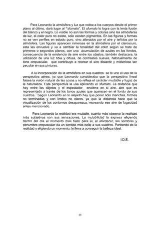 Para Leonardo la atmósfera y luz que rodea a los cuerpos desde el primer
plano al último, dará lugar al “sfumato”. El sfumato lo logra con la lenta fusión
del blanco y el negro. Lo visible no son las formas y colores sino las atmósferas
de luz, el color puro no existe, solo existen pigmentos. En las figuras y formas
no se ven perfiles en estado puro, sino alterados por el aire y teñidos por la
atmósfera. Las figuras aparecen inmersas en la atmósfera por el claroscuro,
esta las envuelve y va a cambiar la tonalidad del color según se trate de
primeros o segundos planos, con una acumulación de azules en los fondos,
consecuencia de la existencia de aire entre los objetos; también destacara, la
utilización de una luz tibia y difusa, de contrastes suaves, habitualmente de
tono crepuscular, que contribuye a recrear el aire distante y misterioso tan
peculiar en sus pinturas.
A la incorporación de la atmósfera en sus cuadros se le une el uso de la
perspectiva aérea, ya que Leonardo consideraba que la perspectiva lineal
falsea la visión natural de las cosas y no refleja el carácter mudable y fugaz de
la naturaleza. Esta perspectiva la usa aplicando el sfumato. La distancia que
hay entre los objetos y el espectador encierra en si aire, aire que es
representado a través de los tonos azules que aparecen en el fondo de sus
cuadros. Según Leonardo en lo alejado hay que poner solo manchas, formas
no terminadas y con limites no claros, ya que la distancia hace que la
visualización de los contornos desaparezca, recreando ese aire de fugacidad
antes mencionado.
Para Leonardo la realidad era mutable, cuanto más observa la realidad
más subjetivas son sus sensaciones. La mutabilidad la expresa eligiendo
dentro del día el momento más bello para el, el atardecer, las sombras y
penumbra crepuscular da un sentido más bello a sus cuadros. Partiendo de la
realidad y eligiendo un momento, le lleva a conseguir la belleza ideal.
I.D.E.
48
 