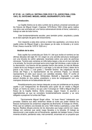 Nº 27-30. LA CAPILLA SIXTINA (1508-1512) Y EL JUICIO FINAL (1536-
1541). EL VATICANO. MIGUEL ANGEL BUONARROTI (1475-1564)
Introducción.
La Capilla Sixtina es la obra cumbre de la pintura universal conocida por
los frescos de Miguel Angel ( Caprese 1475-Roma 1564 ).Este genio realiza
una obra casi animada por una fuerza sobrenatural donde el tema, extensión y
trabajo se sale de toda norma.
Este fundamentalmente escultor, pero también pintor, arquitecto y poeta
es el claro ejemplo de genio del renacimiento.
Con respecto a esta obra vamos a tratar tres apartados; uno breve de la
capilla antes de Miguel Ángel y dos etapas ya de este, la bóveda y el Juicio
Final ( fresco mural de 1370 X 1220 cm.)
Análisis de la obra.
Esta capilla fue construida por Sixto IV ( del que recibe el nombre) en las
últimas décadas del siglo XV. En origen es una sencilla estructura rectangular
con una bóveda de cañón aplanada, levantada sobre una serie de pechinas
cóncavas. Tendría seis ventanas en lo9s lados largos y dos en el muro del altar
y la entrada. Su función principal sería como lugar del cónclave y esto incide en
su decoración. Los frescos de las paredes fueron dos series: la vida de Moisés
( dador de la Ley Antigua o escrita ) ( sub lege ) y la vida de Cristo ( dador de la
gracia o ley nueva ) ( sub gratia ). También tendría las colgaduras de las
armas del Papa y la representación de los primeros Papas. La bóveda
representaría el cielo azul oscuro con estrellas doradas. Sixto IV confio el
encargo a Perugino, Rooselli, Ghirlandaio, Boticelli y Signorelli. La capilla
estuvo dividida en dos partes, presbiterio y zona de congregación con una
mampara divisoria en la balaustrada del coro.
Paradójicamente poco tiempo después ya esa por problemas en la propia
capilla o por instigaciones de Bramante para quitar de en medio a Miguel
Ángel, un hecho es cierto y es que Julio II encarga en 1508 a Miguel Ángel el
fresco de la Capilla Sixtina. Dicho encargo, según Vasari, lo asumirá a
regañadientes ya que se considera fundamentalmente escultor y se vera
obligado a posponer la tumba del Papa.
Técnicamente Miguel Ángel utiliza “el buen fresco” trabajando por
jornadas. Elabora sus altos andamios desde el suelo par poder realizar los
frescos rechazando los andamios colgantes de Bramante. El trabajo es infinito.
Pinta casi en solitario una bóveda de unos 1000 metros cuadrados y unas 300
figuras. Realiza dibujos previos de los desnudos que luego cubrirá con ropas,
trabaja con cartones que serán luego llevados a la bóveda. El trabajo es
descomunal y casi acaba con el físicamente, agotado de trabajar horas y horas
mirando al techo, perdiendo vista, mal comiendo, encerrado en un proyecto que
49
 