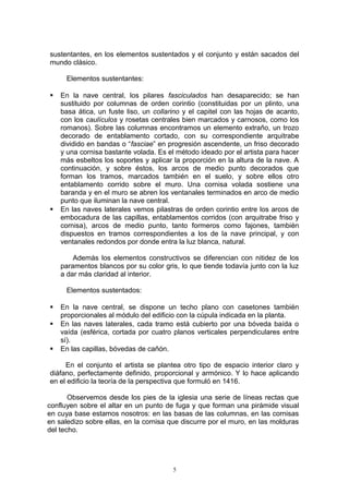 sustentantes, en los elementos sustentados y el conjunto y están sacados del
mundo clásico.
Elementos sustentantes:
 En la nave central, los pilares fasciculados han desaparecido; se han
sustituido por columnas de orden corintio (constituidas por un plinto, una
basa ática, un fuste liso, un collarino y el capitel con las hojas de acanto,
con los caulículos y rosetas centrales bien marcados y carnosos, como los
romanos). Sobre las columnas encontramos un elemento extraño, un trozo
decorado de entablamento cortado, con su correspondiente arquitrabe
dividido en bandas o “fasciae” en progresión ascendente, un friso decorado
y una cornisa bastante volada. Es el método ideado por el artista para hacer
más esbeltos los soportes y aplicar la proporción en la altura de la nave. A
continuación, y sobre éstos, los arcos de medio punto decorados que
forman los tramos, marcados también en el suelo, y sobre ellos otro
entablamento corrido sobre el muro. Una cornisa volada sostiene una
baranda y en el muro se abren los ventanales terminados en arco de medio
punto que iluminan la nave central.
 En las naves laterales vemos pilastras de orden corintio entre los arcos de
embocadura de las capillas, entablamentos corridos (con arquitrabe friso y
cornisa), arcos de medio punto, tanto formeros como fajones, también
dispuestos en tramos correspondientes a los de la nave principal, y con
ventanales redondos por donde entra la luz blanca, natural.
Además los elementos constructivos se diferencian con nitidez de los
paramentos blancos por su color gris, lo que tiende todavía junto con la luz
a dar más claridad al interior.
Elementos sustentados:
 En la nave central, se dispone un techo plano con casetones también
proporcionales al módulo del edificio con la cúpula indicada en la planta.
 En las naves laterales, cada tramo está cubierto por una bóveda baída o
vaída (esférica, cortada por cuatro planos verticales perpendiculares entre
sí).
 En las capillas, bóvedas de cañón.
En el conjunto el artista se plantea otro tipo de espacio interior claro y
diáfano, perfectamente definido, proporcional y armónico. Y lo hace aplicando
en el edificio la teoría de la perspectiva que formuló en 1416.
Observemos desde los pies de la iglesia una serie de líneas rectas que
confluyen sobre el altar en un punto de fuga y que forman una pirámide visual
en cuya base estamos nosotros: en las basas de las columnas, en las cornisas
en saledizo sobre ellas, en la cornisa que discurre por el muro, en las molduras
del techo.
5
 