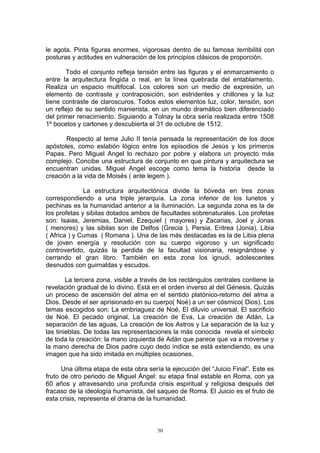 le agota. Pinta figuras enormes, vigorosas dentro de su famosa terribilitá con
posturas y actitudes en vulneración de los principios clásicos de proporción.
Todo el conjunto refleja tensión entre las figuras y el enmarcamiento o
entre la arquitectura fingida o real, en la línea quebrada del entablamento.
Realiza un espacio multifocal. Los colores son un medio de expresión, un
elemento de contraste y contraposición, son estridentes y chillones y la luz
tiene contraste de claroscuros. Todos estos elementos luz, color, tensión, son
un reflejo de su sentido manierista. en un mundo dramático bien diferenciado
del primer renacimiento. Siguiendo a Tolnay la obra sería realizada entre 1508
1º bocetos y cartones y descubierta el 31 de octubre de 1512.
Respecto al tema Julio II tenía pensada la representación de los doce
apóstoles, como eslabón lógico entre los episodios de Jesús y los primeros
Papas. Pero Miguel Angel lo rechazo por pobre y elabora un proyecto más
complejo. Concibe una estructura de conjunto en que pintura y arquitectura se
encuentran unidas. Miguel Angel escoge como tema la historia desde la
creación a la vida de Moisés ( ante legem ).
La estructura arquitectónica divide la bóveda en tres zonas
correspondiendo a una triple jerarquía. La zona inferior de los lunetos y
pechinas es la humanidad anterior a la iluminación. La segunda zona es la de
los profetas y sibilas dotados ambos de facultades sobrenaturales. Los profetas
son: Isaias, Jeremias, Daniel, Ezequiel ( mayores) y Zacarias, Joel y Jonas
( menores) y las sibilas son de Delfos (Grecia ), Persia, Eritrea (Jonia), Libia
( Africa ) y Cumas ( Romana ). Una de las más destacadas es la de Libia plena
de joven energía y resolución con su cuerpo vigoroso y un significado
controvertido, quizás la perdida de la facultad visionaria, resignándose y
cerrando el gran libro. También en esta zona los ignudi, adolescentes
desnudos con guirnaldas y escudos.
La tercera zona, visible a través de los rectángulos centrales contiene la
revelación gradual de lo divino. Está en el orden inverso al del Génesis. Quizás
un proceso de ascensión del alma en el sentido platónico-retorno del alma a
Dios. Desde el ser aprisionado en su cuerpo( Noé) a un ser cósmico( Dios). Los
temas escogidos son: La embriaguez de Noé, El diluvio universal, El sacrificio
de Noé. El pecado original, La creación de Eva, La creación de Adán, La
separación de las aguas, La creación de los Astros y La separación de la luz y
las tinieblas. De todas las representaciones la más conocida revela el símbolo
de toda la creación: la mano izquierda de Adán que parece que va a moverse y
la mano derecha de Dios padre cuyo dedo índice se está extendiendo, es una
imagen que ha sido imitada en múltiples ocasiones.
Una última etapa de esta obra sería la ejecución del “Juicio Final”. Este es
fruto de otro periodo de Miguel Ángel: su etapa final estable en Roma, con ya
60 años y atravesando una profunda crisis espiritual y religiosa después del
fracaso de la ideología humanista, del saqueo de Roma. El Juicio es el fruto de
esta crisis, representa el drama de la humanidad.
50
 