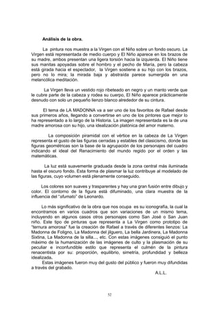 Análisis de la obra.
La pintura nos muestra a la Virgen con el Niño sobre un fondo oscuro. La
Virgen está representada de medio cuerpo y El Niño aparece en los brazos de
su madre, ambos presentan una ligera torsión hacia la izquierda. El Niño tiene
sus manitas apoyadas sobre el hombro y el pecho de María, pero la cabeza
está girada hacia el espectador, la Virgen sostiene a su hijo con los brazos,
pero no lo mira; la mirada baja y abstraída parece sumergida en una
melancólica meditación.
La Virgen lleva un vestido rojo ribeteado en negro y un manto verde que
le cubre parte de la cabeza y rodea su cuerpo, El Niño aparece prácticamente
desnudo con solo un pequeño lienzo blanco alrededor de su cintura.
El tema de LA MADONNA va a ser uno de los favoritos de Rafael desde
sus primeros años, llegando a convertirse en uno de los pintores que mejor lo
ha representado a lo largo de la Historia. La imagen representada es la de una
madre amorosa con su hijo, una idealización platónica del amor materno.
La composición piramidal con el vértice en la cabeza de La Virgen
representa el gusto de las figuras cerradas y estables del clasicismo, donde las
figuras geométricas son la base de la agrupación de los personajes del cuadro
indicando el ideal del Renacimiento del mundo regido por el orden y las
matemáticas.
La luz está suavemente graduada desde la zona central más iluminada
hasta el oscuro fondo. Esta forma de plasmar la luz contribuye al modelado de
las figuras, cuyo volumen está plenamente conseguido.
Los colores son suaves y trasparentes y hay una gran fusión entre dibujo y
color. El contorno de la figura está difuminado, una clara muestra de la
influencia del “sfumato” de Leonardo.
Lo más significativo de la obra que nos ocupa es su iconografía, la cual la
encontramos en varios cuadros que son variaciones de un mismo tema,
incluyendo en algunos casos otros personajes como San José o San Juan
niño. Este tipo de pinturas que representa a La Virgen como prototipo de
“ternura amorosa” fue la creación de Rafael a través de diferentes lienzos: La
Madonna de Foligno, La Madonna del jilguero, La bella Jardinera, La Madonna
Sixtina, La Madonna de la silla..., etc. Con estas imágenes consiguió el punto
máximo de la humanización de las imágenes de culto y la plasmación de su
peculiar e inconfundible estilo que representa el culmén de la pintura
renacentista por su: proporción, equilibrio, simetría, profundidad y belleza
idealizada.
Estas imágenes fueron muy del gusto del público y fueron muy difundidas
a través del grabado.
A.L.L.
52
 